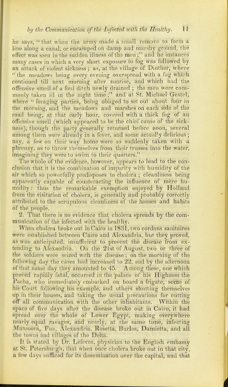 he says, that when the army made a small Remove to form a line along a canal, or encamped on damp and marshy ground, the effect was seen in the sudden illness of the men; and he instances many cases in which a very short exposure to fog was followed by an attack of violent sickness; as, at the village of Dinther, where  the meadows being every evening overspread with a fog which continued till next morning after sunrise, and which had the offensive smell of a foul ditch, newly drained ; the men were com- monly taken ill in the night time; and at St. Michael Gestel, where  foraging parties, being obliged to set out about four in the mornino-, and the meadows and marshes on each side of the road being, at that early hour, covered with a thick fog of an offensive smell (which appeared to be the chief cause of the sick- ness), though the party generally returned before noon, several among them were already in a fever, and some actually delirious ; nay, a few on their way home were so suddenly taken with a phrenzy, as to throw themselves from their trusses into the water, imagining they were to swim to their quarters. The whole of the evidence, however, appears to lead to the con- clusion that it is the combination of impurity with humidity of the air which so powerfully predisposes to cholera ; cleanliness being apparently capable of counteracting the influence of mere hu- midity : thus the remarkable exemption enjoyed by Holland from the visitation of cholera, is generally and probably correctly attributed to the scrupulous cleanliness of the houses and habits of the people. 2. That there is no evidence that cholera spreads by the com- munication of the infected with the healthy. When cholera broke out in Cairo in 1831, two cordons sanitaires were established between Cairo and Alexandria, but they proved, as was anticipated, insufficient to prevent the disease from ex- tending to Alexandria. On the 21st of August, two or three of the soldiers were seized with the disease; on the morning of the following day the cases had increased to 22, and by the afternoon of that same day they amounted to 45. Among these, one which proved rapidly fatal, occurred in the palace of his Highness the Pacha, who immediately emharked on board a frigate, sorile of his Court following his example, and othei-s shutting themselves up in their houses, and taking the usual precautions for cutting off all communication with the other inhabitants. Within the space of five days after the disease broke out in Cairo, it had spread over the whole of Lower Egypt, making everywhere nearly equal ravages, and nearly, at the same time, infecting M ansoora, Fua, Alexandria, Rosetta, Burlos, Damietta, and all the towns and villages of the Delta. It is stated by Dr. Lefevre, physician to the English embassy at St. Petersburgh, that when once cholera broke out in that city, a few days sufficed for its dissemination over the capital, and that