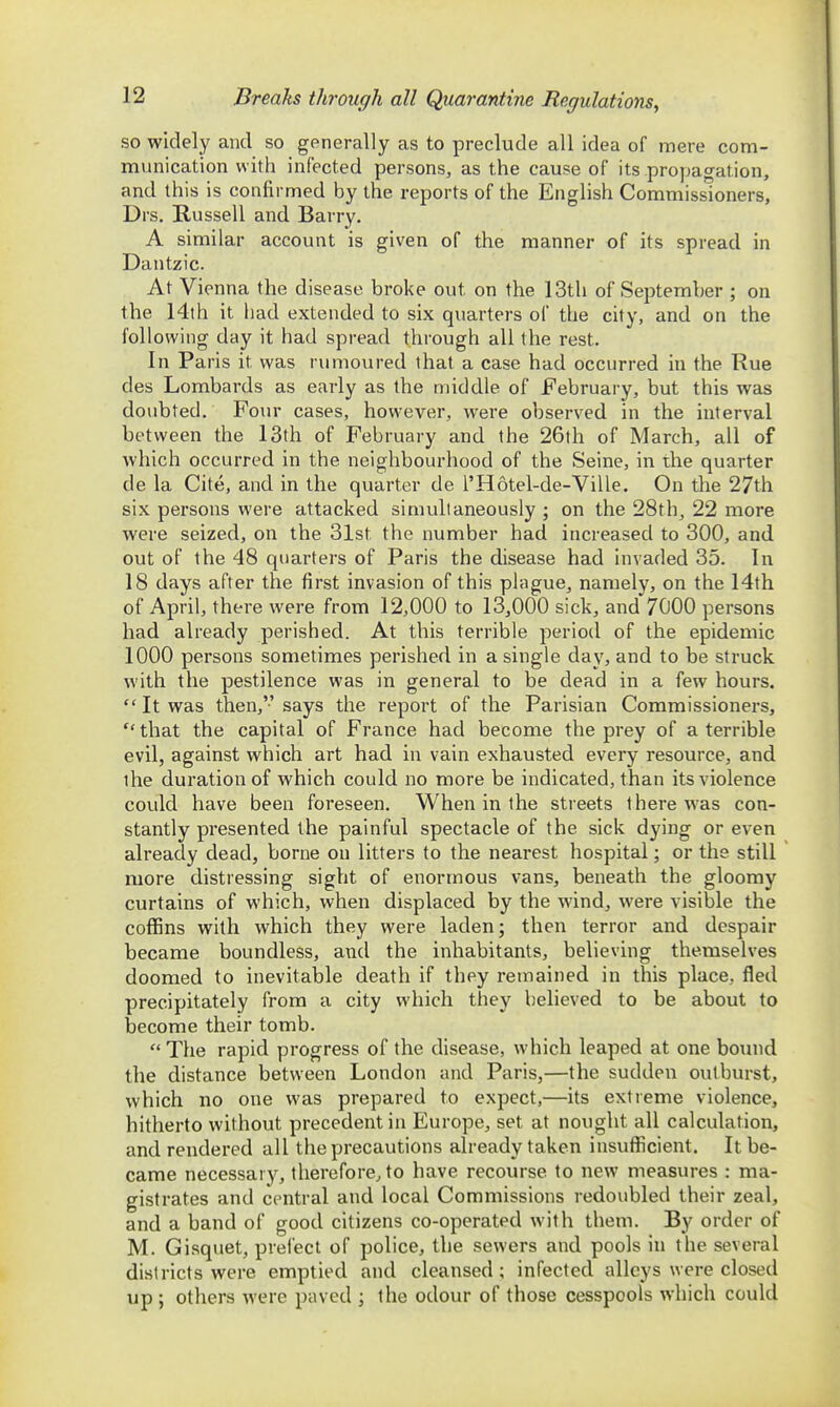 Breaks through all Quarantine Regulations, so widely and so generally as to preclude all idea of mere com- munication with infected persons, as the cause of its propagation, and this is confirmed by the reports of the English Commissioners, Drs. Russell and Barry. A similar account is given of the manner of its spread in Dantzic. At Vienna the disease broke out on the 13th of September ; on the 14th it had extended to six quarters of the city, and on the following day it had spread through all the rest. In Paris it was rumoured that a case had occurred in the Rue des Lombards as early as the middle of February, but this was doubted. Four cases, however, were observed in the interval between the 13th of February and the 26th of March, all of which occurred in the neighbourhood of the Seine, in the quarter de la Cite, and in the quarter de I'Hotel-de-Ville. On the 27th six persons were attacked simultaneously ; on the 28th, 22 more were seized, on the 31st the number had increased to 300, and out of the 48 quarters of Paris the disease had invaded 35. In 18 days after the first invasion of this plague, namely, on the 14th of April, there were from 12,000 to 13,000 sick, and 7000 persons had already perished. At this terrible period of the epidemic 1000 persons sometimes perished in a single day, and to be struck with the pestilence was in general to be dead in a few hours.  It was then,'-'says the report of the Parisian Commissioners,  that the capital of France had become the prey of a terrible evil, against which art had in vain exhausted every resource, and the duration of which could no more be indicated, than its violence could have been foreseen. When in the streets there was con- stantly presented the painful spectacle of the sick dying or even already dead, borne on litters to the nearest hospital; or the still more distressing sight of enormous vans, beneath the gloomy curtains of which, when displaced by the wind, were visible the coffins with which they were laden; then terror and despair became boundless, and the inhabitants, believing themselves doomed to inevitable death if they remained in this place, fled precipitately from a city which they believed to be about to become their tomb. The rapid progress of the disease, which leaped at one bound the distance between London and Paris,—the sudden outburst, which no one was prepared to expect,—its extreme violence, hitherto without precedent in Europe, set at nought all calculation, and rendered all the precautions already taken insufficient. It be- came necessary, therefore, to have recourse to new measures : ma- gistrates and central and local Commissions redoubled their zeal, and a band of good citizens co-operated with them. By order of M. Gisquet, prefect of police, the sewers and pools in the several districts were emptied and cleansed; infected alleys were closed up ; others were paved ; the odour of those cesspools which could