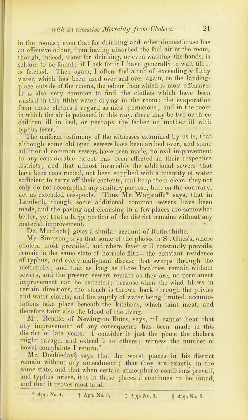 in the rooms; even that for drinking and other domestic use has an offensive odour, from having absorbed the foul air of the room, though, indeed, water for drinking, or even washing the hands, is seldom to be found; if I ask for it I have generally to wait till it is fetched. Then again, I often find a tub of exceedingly filthy water, which has been used over and over again, on the landing- place outside of the rooms, the odour from which is most offensive. It is also very common to find the clothes which have been washed in this filthy water drying in the room; the evaporation from these clothes I regard as most pernicious; and in the room in which the air is poisoned in this way, ihere may be two or three children ill in bed, or perhaps the father or mother ill with typhus fever. The uniform testimony of the witnesses examined by us is, that although some old open sewers have been arched over, and some additional common sewers have been made, no real improvement to any considerable extent has been effected in their respective districts; and that almost invariably the additional sewers that have been constmcted, not been supplied with a quantity of water sufficient to carry off their contents, and keep them clean, they not only do not accomplish any sanitary purpose, but, on the contrary, act as extended cesspools. Thus Mr. Wagstaflfe* says, that in Lambeth, though some additional common sewers have been made, and the paving and cleansing in a few places are somewhat better, yet that a large portion of the district remains without any material improvement. Dr. Murdochf gives a similar account of Rotherhithe. Mr. Simpson J says that some of the places in St. Giles's, where cholera most prevailed, and where fever still constantly prevails, remain in the same state of horrible filth—the constant residence of typhus, and every malignant disease that sweeps through the metropolis; and that as long as those localities remain without sewers, and the present sewers remain as they are, no permanent improvement can be expected; because when the wind blows in certain directions, the stench is thrown back through the privies and water-closets, and the supply of water being limited, accumu- lations take place beneath the kitchens, which taint meat, and therefore taint also the blood of the living. Mr. Rendle, of Newington Butts, says,  I cannot hear that any improvement of any consequence has been made in this district of late years. I consider it just the place the cholera might ravage, and extend it to others; witness the number of bowel complaints I return. Mr. Doubleday§ says that the worst places in his district remain without any amendment ; that they are exactly in the same state, and that when certain atmospheric conditions prevail, and typhus arises, it is in those places it continues to be found, and that it p.'-oves most fatal.