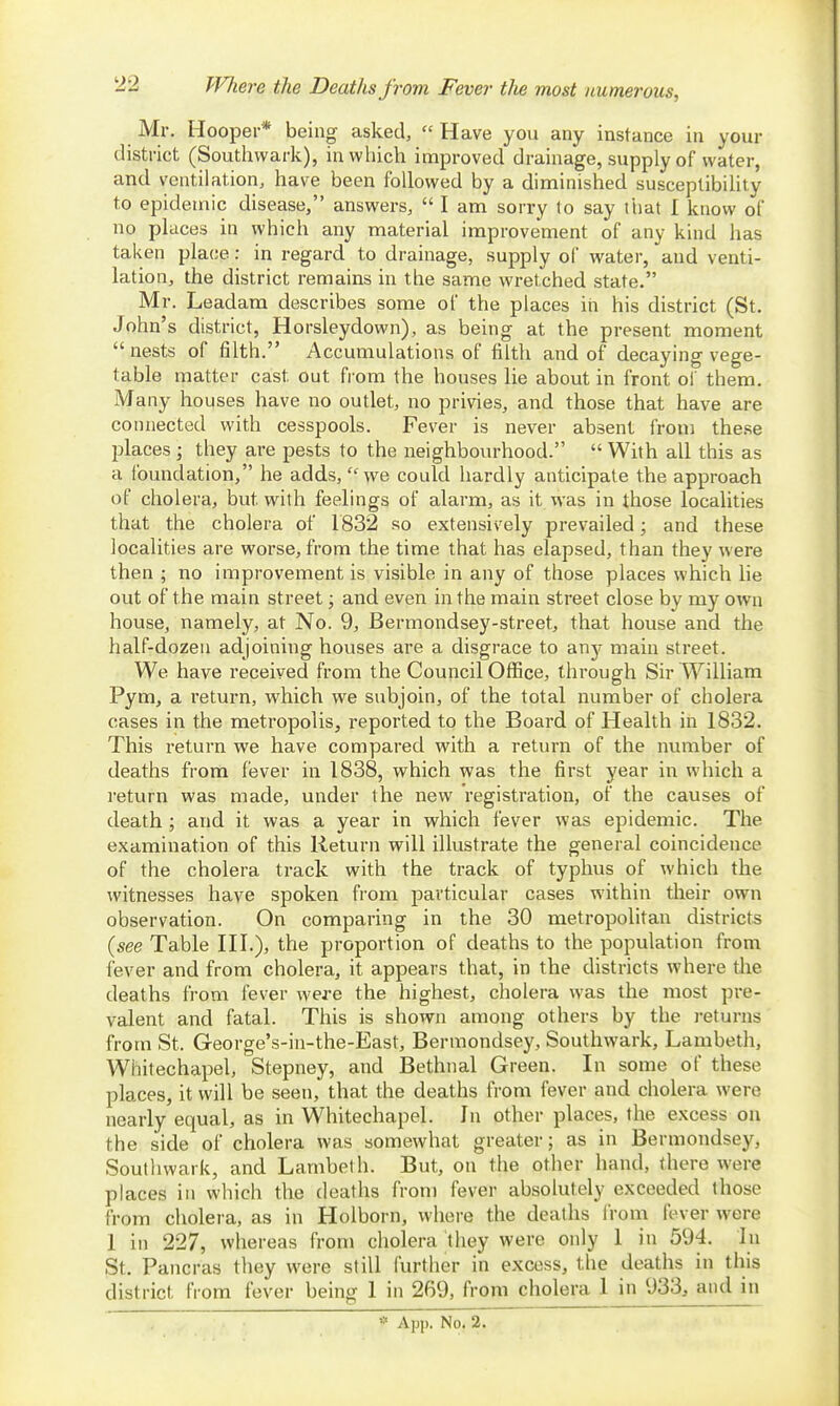 Whei-e the Deaths from Fever tlie most numerous, Mr. Hooper* being asked,  Have you any instance in your district (Soutliwark), in which improved drainage, supply of water, and ventilation, have been followed by a diminished susceptibility to epidemic disease, answers,  I am sorry to say that 1 know of no places in which any material improvement of any kind has taken place: in regard to drainage, supply of water, and venti- lation, the district remains in the same wretched state. Mr. Leadara describes some of the places in his district (St. John's district, Horsleydown), as being at the present moment nests of filth. Accumulations of filth and of decaying vege- table matter cast out fi-om the houses lie about in front of them. Many houses have no outlet, no privies, and those that have are connected with cesspools. Fever is never absent from these places ] they are pests to the neighbourhood.  With all this as a foundation, he adds, we could hardly anticipate the approach of cholera, but with feelings of alarm, as it was in those localities that the cholera of 1832 so extensively prevailed; and these localities are worse, from the time that has elapsed, than they were then ; no improvement is visible in any of those places which lie out of the main street; and even in the main street close by my own house, namely, at No. 9, Bermondsey-street, that house and the half-dozen adjoining houses are a disgrace to any main street. We have received from the Council Office, through Sir William Pym, a return, which we subjoin, of the total number of cholera cases in the metropolis, reported to the Board of Health in 1832. This return we have compared with a return of the number of deaths from fever in 1838, which was the first year in which a return was made, under the new registration, of the causes of death; and it was a year in which fever was epidemic. The examination of this Return will illustrate the general coincidence of the cholera track with the track of typhus of which the witnesses have spoken from particular cases within their own observation. On comparing in the 30 metropolitan districts (see Table HI.), the proportion of deaths to the population from fever and from cholera, it appears that, in the districts where die deaths from fever were the highest, cholera was the most pre- valent and fatal. This is shown among others by the returns from St. George's-in-the-East, Bermondsey, Southwark, Lambeth, Whitechapel, Stepney, and Bethnal Green. In some of these places, it will be seen, that the deaths from fever and cholera were nearly equal, as in Whitechapel. In other places, the excess on the side of cholera was somewhat greater; as in Bermondsey, Southwark, and Lambeth. But, on the other hand, there were places in which the deaths from fever absolutely exceeded those from cholera, as in Holborn, where the deaths from fever were 1 in 227, whereas from cholera they were only 1 in 594. In St. Pancras they were still further in excess, the deaths in this district from fever being 1 in 269, from cholera 1 in 933, and in