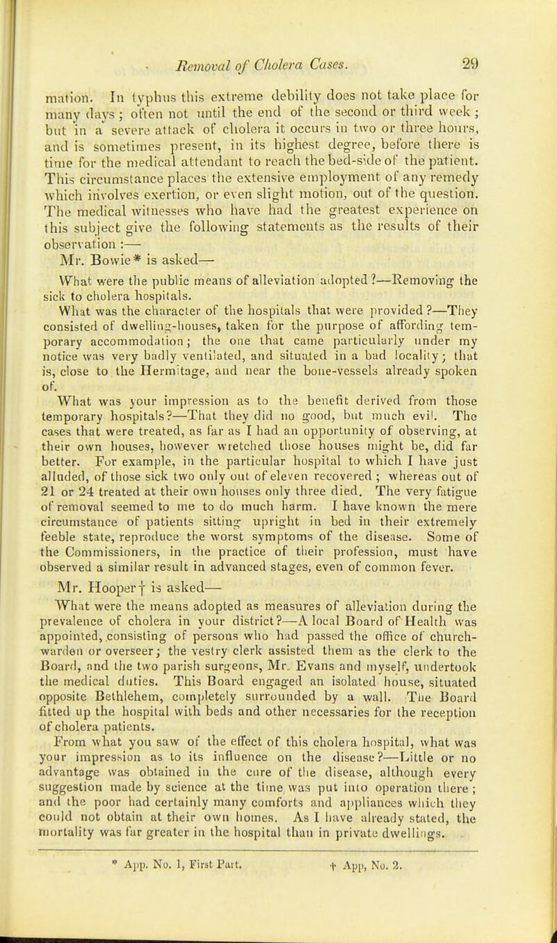 mation. In typhus this extreme debility does not take place for many days ; often not until the end of the second or third week; but in a'^ severe attack of cholera it occurs in two or three hours, and is sometimes present, in its highest degree, before there is time for the medical attendant to reach the bed-side of the patient. This circumstance places the extensive employment of any remedy which involves exertion, or even slight motion, out of the question. The medical witnesses who have had the greatest experience on this subject give the following statements as the results of their observation :— Mr. Bowie* is asked—• V7hat were the public means of alleviation adopted?—Removing the sick to cholera hospitals. Wliat was the character of the hospitals that were provided ?—Tliey consisted of dwelling-houses, taken for the purpose of affbrdinij tem- porary accommodation; the one that came particularly under my notice was very badly ventilated, and situaied in a bad locality; that is, close to the Hermitage, and near the bone-vessels already spoken of. What was your impression as to the benefit derived from those temporary hospitals?—That they did no good, but much evil. The cases that were treated, as far as I had an opportunity of observing, at their own houses, however wretched those houses might be, did far better. For example, in the particular hospital to which I have just alluded, of those sick two only out of eleven recovered ; whereas out of 21 or 24 treated at their own houses only three died. The very fatigue of removal seemed to me to do much harm. I have known the mere circumstance of patients sitting upright in bed in their extremely feeble state, reproduce the worst symptoms of the disease. Some of the Commissioners, in the practice of their profession, must have observed a similar result in advanced stages, even of common fever. Mr. Hooperf is asked— What were the means adopted as measures of alleviation during the prevalence of cholera in your district?—A local Board of Health was appointed, consisting of persons who had passed the office of church- warden or overseer; the vestry clerk assisted them as the clerk to the Board, and the two parish surgeons, Mr.. Evans and myself, undertook the medical duties. This Board engaged an isolated house, situated opposite Bethlehem, completely surrounded by a wall. The Board fitted up the hospital with beds and other necessaries for the reception of cholera patients. From what you saw of the effect of this cholera hospital, what was your impression as to its influence on the disease?—Little or no advantage was obtained in the cure of the disease, although every suggestion made by science at the time was put into operation there ; and the poor had certainly many comforts and appliances which they could not obtain at their own homes. As I have already stated, the mortality was far greater in the hospital than in private dwellings.
