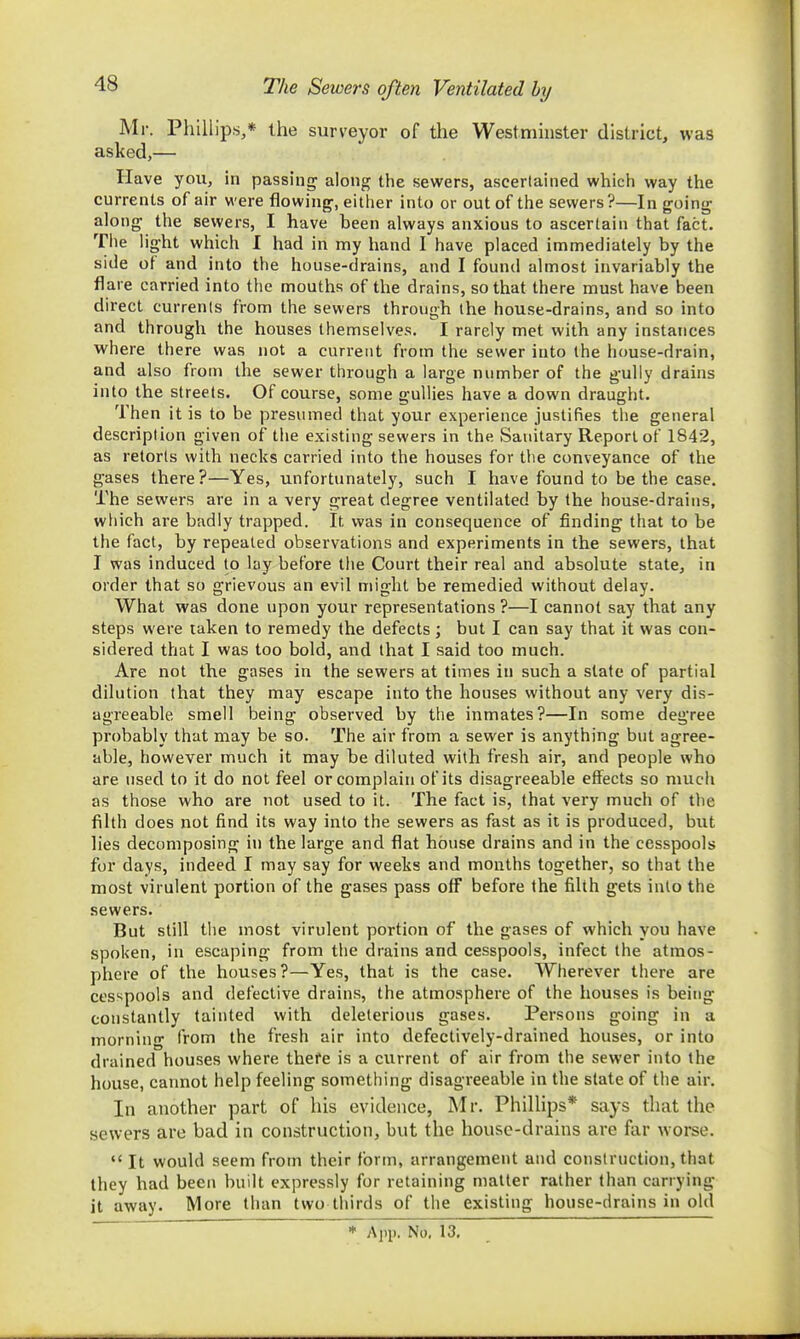 The Sewers often Ventilated by Mr. Phillips,* the surveyor of the Westminster district, was asked,— Have yoii, in passing along the sewers, ascertained which way the currents of air were flowing, eitlier into or out of the sewers ?—In going along the sewers, I have been always anxious to ascertain that fact. The light which I had in my hand I have placed immediately by the side of and into the house-drains, and I found almost invariably the flare carried into the mouths of the drains, so that there must have been direct currents from tlie sewers through the house-drains, and so into and through the houses themselves. I rarely met with any instances where there was not a current from the sewer into ihe house-drain, and also from the sewer through a large number of the gully drains into the streets. Of course, some gullies have a down draught. Then it is to be presumed that your experience justifies the general description given of the existing sewers in the vSauitary Report of 1842, as retorts with necks carried into the houses for the conveyance of the gases there?—Yes, unfortunately, such I have found to be the case. The sewers are in a very great degree ventilated by the house-drains, which are badly trapped. It was in consequence of finding that to be the fact, by repeated observations and experiments in the sewers, that I was induced to lay before the Court their real and absolute state, in order that so grievous an evil might be remedied without delay. What was done upon your representations ?—I cannot say that any steps were taken to remedy the defects; but I can say that it was con- sidered that I was too bold, and that I said too much. Are not the gases in the sewers at times in such a state of partial dilution that they may escape into the houses without any very dis- agreeable smell being observed by the inmates?—In some degree probably that may be so. The air from a sewer is anything but agree- able, however much it may be diluted with fresh air, and people who are used to it do not feel or complain of its disagreeable effects so much as those who are not used to it. The fact is, that very much of the filth does not find its way into the sewers as fast as it is produced, but lies decomposing in the large and flat house drains and in the cesspools for days, indeed I may say for weeks and months together, so that the most virulent portion of the gases pass off before the filth gets into the sewers. But still the most virulent portion of the gases of which you have spoken, in escaping from the drains and cesspools, infect the atmos- phere of the houses?—Yes, that is the case. Wherever there are cesspools and defective drains, the atmosphere of the houses is being constantly tainted with deleterious gases. Persons going in a morning from the fresh air into defectively-drained houses, or into drained houses where there is a current of air from the sewer into the house, cannot help feeling something disagreeable in the slate of the air. In another part of his evidence, Mr. Phillips* says that the sewers are bad in construction, but the house-drains are far worse. It would seem from their form, arrangement and construction, that they had been built expressly for retaining mailer rather than carrying- it away. More than two thirds of the existing house-drains in old