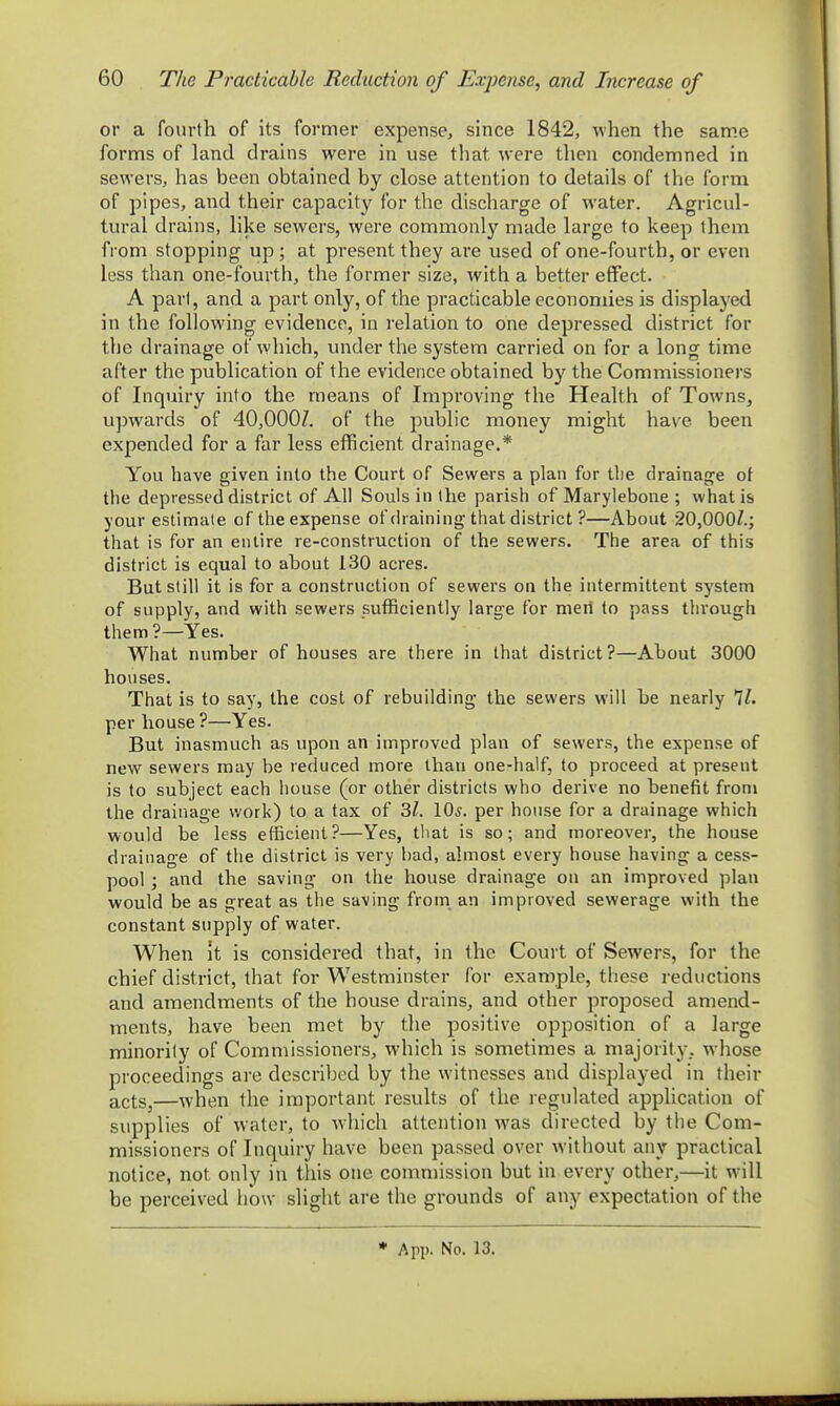 or a fourth of its former expense, since 1842, when the same forms of land drains were in use that were then condemned in sewers, has been obtained by close attention to details of the form of pipes, and their capacity for the discharge of water. Agricul- tural drains, like sewers, were commonly made large to keep them from stopping up; at present they are used of one-fourth, or even less than one-fourth, the former size, with a better effect. A pari, and a part only, of the practicable economies is displayed in the following evidence, in relation to one depressed district for the drainage of which, under the system carried on for a long time after the publication of the evidence obtained by the Commissioners of Inquiry into the means of Improving the Health of Towns, upwards of 40,OOOZ. of the public money might have been expended for a far less efficient drainage.* You have given into the Court of Sewers a plan for tlie drainage of the depressed district of All Souls in the parish of Marylebone ; what is your estimate of the expense of draining that district ?—About 20,000/.; that is for an entire re-construction of the sewers. The area of this district is equal to about 130 acres. But still it is for a construction of sewers on the intermittent system of supply, and with sewers sufficiently large for merl to pass through them ?—Yes. What number of houses are there in that district?—About 3000 houses. That is to say, the cost of rebuilding the sewers will be nearly per house?—Yes. But inasmuch as upon an improved plan of sewers, the expense of new sewers may be reduced more than one-half, to proceed at present is to subject each house (or other districts who derive no benefit from the drainage work) to a tax of 3Z. 10^. per house for a drainage which would be less efficient?—Yes, that is so; and moreover, the house drainage of the district is very had, almost every house having a cess- pool ; and the saving on the house drainage on an improved plan would be as great as the saving from, an improved sewerage with the constant supply of water. When It is considered that, in the Court of Sewers, for the chief district, that for Westminster for example, these reductions and amendments of the house drains^ and other projDosed amend- ments, have been met by the positive opposition of a large minority of Commissioners, which is sometimes a majority, whose proceedings are described by the witnesses and displayed in their acts,—when the important results of the regulated application of supplies of water, to which attention was directed by the Com- missioners of Inquiry have been passed over without any practical notice, not only in this one commission but in every other,—it will be perceived how slight are the grounds of any expectation of the