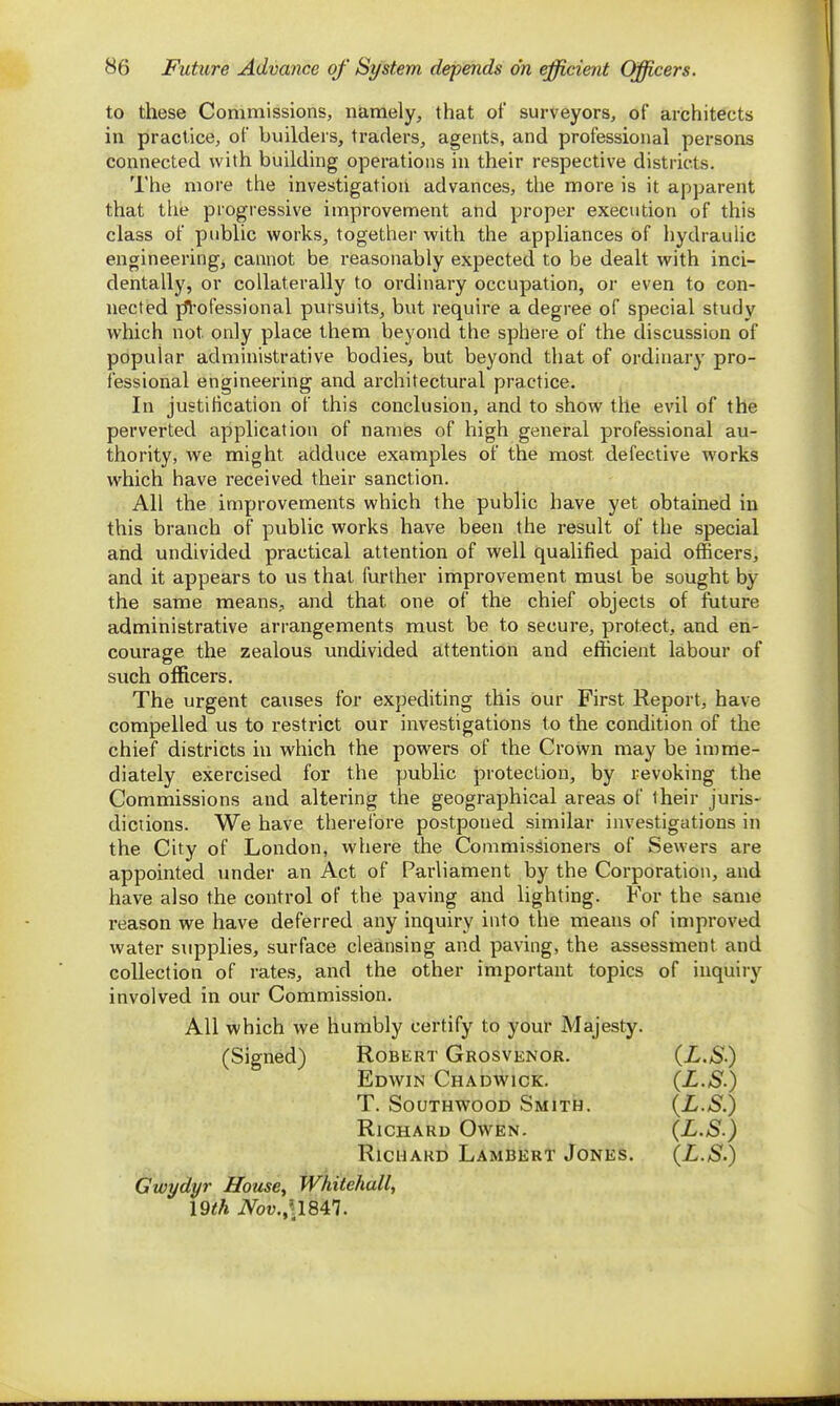 to these Commissions, namely, that of surveyors, of architects in practice, of builders, traders, agents, and professional persons connected with building operations in their respective districts. The more the investigation advances, the more is it apparent that the progressive improvement and proper execution of this class of public works, together with the appliances of hydraulic engineering, cannot be reasonably expected to be dealt with inci- dentally, or collaterally to ordinary occupation, or even to con- nected jfl'ofessional pursuits, but require a degree of special study which not only place them beyond the sphere of the discussion of popular administrative bodies, but beyond that of ordinary pro- fessional engineering and architectural practice. In justification of this conclusion, and to show the evil of the perverted application of names of high general professional au- thority, we might adduce examples of the most defective works which have received their sanction. All the improvements which the public have yet obtained in this branch of public works have been the result of the special and undivided practical attention of well qualified paid officers, and it appears to us that further improvement must be sought by the same means,, and that one of the chief objects of future administrative arrangements must be to secure, protect, and en- courage the zealous undivided attention and efficient labour of such officers. The urgent causes for expediting this our First Report, have compelled us to restrict our investigations to the condition of the chief districts in which the powers of the Crown may be imme- diately exercised for the public protection, by revoking the Commissions and altering the geographical areas of iheir juris- dictions. We have therefore postponed similar investigations in the City of London, where the Commissioners of Sewers are appointed under an Act of Parliament by the Corporation, and have also the control of the paving and lighting. For the same reason we have deferred any inquiry into the means of improved water supplies, surface cleansing and paving, the assessment and collection of rates, and the other important topics of inquiry involved in our Commission. All which we humbly certify to your Majesty. (Signed) Robert Grosvenor. {L.S) Edwin Chadwick. (L.S.) T. SouTHWooD Smith. (L.S.) Richard Owen. (L.S.) Richard Lambert Jones. (L.S.) Gwydyr House, Whitehall, \Qth iVou.'c 1847.