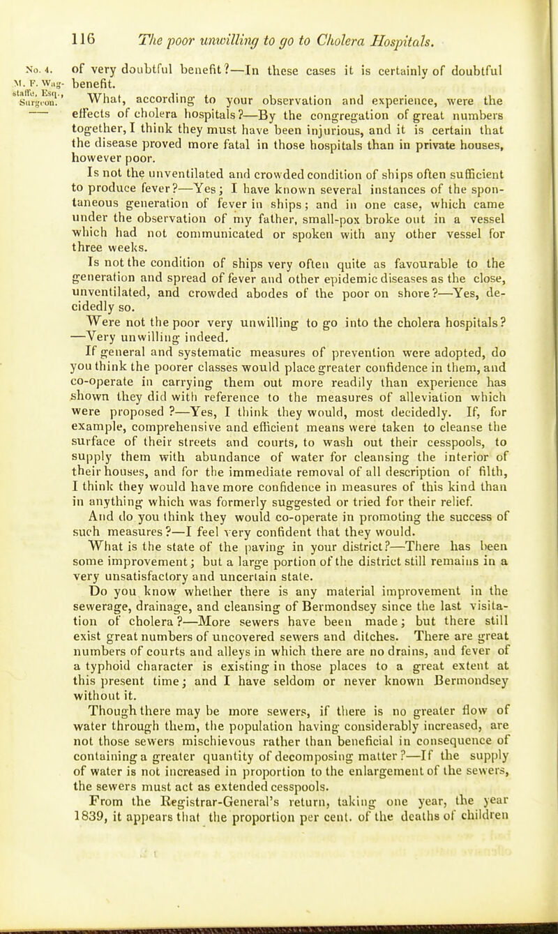 The poor unwilling to go to Cholera Hospitals. No. 4. of very doubtful benefit?—In these cases it is certainly of doubtful M. F.Wag- benefit. Suigi^n'!' What, according to your observation and experience, were the — effects of cholera hospitals ?—By the congregation of great numbers together, I think they must have been injurious, and it is certain that the disease proved more fatal in those hospitals than in private houses, however poor. Is not the unventilated and crowded condition of ships often sufiBcient to produce fever?—Yes; I have known several instances of the spon- taneous generation of fever in ships; and in one case, which came under the observation of my father, small-pox broke out in a vessel which had not communicated or spoken with any other vessel for three weeks. Is not the condition of ships very often quite as favourable to the generation and spread of fever and other epidemic diseases as the close, unventilated, and crowded abodes of the poor on shore ?—'Yes, de- cidedly so. Were not the poor very unwilling to go into the cholera hospitals? —Very unwilling indeed. If general and systematic measures of prevention were adopted, do you think the poorer classes would place greater confidence in them, and co-operate in carrying them out more readily than experience has shown they did with reference to the measures of alleviation which were proposed ?—Yes, I tliink they would, most decidedly. If, for example, comprehensive and efficient means were taken to cleanse the surface of their streets and courts, to wash out their cesspools, to supply them with abundance of water for cleansing the interior of their houses, and for the immediate removal of all description of filth, I think they would have more confidence in measures of this kind than in anything which was formerly suggested or tried for their relief. And do you think they would co-operate in promoting the success of such measures?—I feel very confident that they would. What is the state of the paving in your district?—There has been some improvement; but a large portion of the district still remains in a very unsatisfactory and uncertain stale. Do you know whether there is any material improvemei\t in the sewerage, drainage, and cleansing of Bermondsey since the last visita- tion of cholera ?—More sewers have been made; but there still exist great numbers of uncovered sewers and ditches. There are great numbers of courts and alleys in which there are no drains, and fever of a typhoid character is existing in those places to a great extent at this present time; and I have seldom or never known Bermondsey without it. Though there may be more sewers, if there is no greater flow of water through them, the population having considerably increased, are not those sewers mischievous rather than beneficial in consequence of containing a greater quantity of decomposing matter ?—If the supply of water is not increased in proportion to the enlargement of the sewers, the sewers must act as extended cesspools. From the Registrar-General's return, taking one year, the year 1839, it appears that the proportion per cent, of the deaths of chiklren