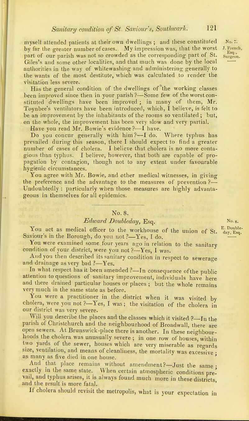 myselt attended patients at their own dwellings ; and these constituted No. r. by far tlie greater number of cases. My impression was, that the worst J. I'VuncU, part of our parish was not so crowded as the corresponding part of St. singran. Giles's and some other localities, and that much was done by the local ■—■ authorities in the way of whitewashing and administering generally to the wants of the most destitute, which was calculated to render the visitation less severe. Has the general condition of the dwellings of the working classes been improved since then in your parish?—Some few of the worst con- stituted dwellings have been improved ; in many of them, Mr. Toynbee's ventilators have been introduced, which, I believe, is felt to be an improvement by the inhabitants of the rooms so ventilated ; but, on the whole, the improvement has been very slow and very partial. Have you read Mr. Bowie's evidence?—I have. Do you concur generally with him ?—I do. Where typhus has prevailed during this season, there I should expect to find a greater number of cases of cholera. I believe that cholera is no more conta- gious than typhus. I believe, however, that both are capable of pro- pagation by contagion, though not to any extent under favourable hygienic circumstances. You agree with Mr. Bowie, and other medical witnesses, in giving the preference and the advantage to the measures of prevention ?— Undouhtedly : particularly when those measures are highly advanta- geous in themselves for all epidemics. No. 8. Echuard Doubleday, Esq. No. %. You act as medical officer to the workhouse of the union of St. ^dn?°E^q. Saviour's in the Borough, do you not ?—Yes, I do. — You were examined some .four years ago in relation to the sanitary condition of your district, were you not?—Yes, I was. And you then described its sanitary condition in respect to sewera-e and drainage as very bad ?—Yes. ^ In what respect has it been amended —In consequence of the public attention to questions of sanitary improvement, individuals have here and there drained particular houses or places ; but the whole remains very much in the same stale as before. You were a practitioner in the district when it was visited by cholera, were you not ?—Yes, I was; the visitation of the cholera in our district was very severe. Will you describe the places and the classes which it visited ? In the parish of Christchurch and the neighbourhood of Broadwall, tliere are open sewers. At Brunswick-place there is another. In these neighbour- hoods the cholera was unusually severe ; in one row of houses, within two yards of the sewer, houses which are very miserable as regards size, ventilation, and means of cleanhness, the mortality was excessive • as many as five died in one house. ' And that place remains without amendment?—Just the same • exactly in the same state. When certain atmospheric conditions pre' vail, and typhus arises, it is always found much more in these districts and the result is more fatal. ' If cholera should revisit the njetropolis, what is your expectation in