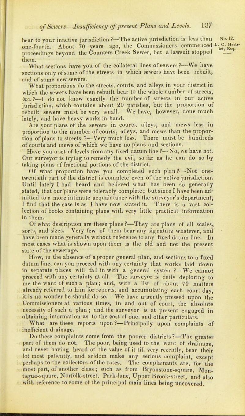 bear to your inactive jurisdiction ?—The active jurisdiction is less than No. 12, one-fourth. About 70 years ago, the Commissioners commenced L.^c.Hei proceedings beyond the Counters Creek Sevi^er, but a lawsuit stopped 1— them. What sections have you of the collateral lines of sewers ?—We have sections only of some of the streets in which sewers have been rebuilt, and cf some new sewers. What proportions do the streets, courts, and alleys in your district in which the sewers have been rebuilt bear to the whole number of streets, &c. ?—I do not know exactly the number of streets in our active jurisdiction, which contains about 20 parishes, but the proportion of rebuilt sewers must be very small. We have, however, done much lately, and have heavy works in hand. Are your plans of the sewers in courts, alleys, and mews less in proportion to the number of courts, alleys, and mews than the propor- tion of plans to streets ?—-Very much less. There must be hundreds of courts and mews of which we have no plans and sections. Have you a set of levels from any fixed datum line ?—No, we have not. Our surveyor is trying to remedy the evil, so far as he can do so by taking plans of fractional portions of the district. Of what proportion have you completed such plan.? -Not one- twentieth part of the district is complete even of the active jurisdiction. Until lately I had heard and believed what has been so generally stated, that our plans were tolerably complete; but since I have been ad- milted to a more intimate acquaintance with the surveyor's department, I find that the case is as I have now stated it. There is a vast col- lection of books containing plans with very little practical information in them. Of what description are these plans?—They are plans of all scales, sorts, and sizes. Very few of them bear any signature whatever, and have been made generally without reference to any fixed datum line. In most cases what is shown upon them is the old and not the present state of the sewerage. How, in the absence of a proper general plan, and sections to a fixed datum line, can you proceed with any certainty that works laid down in separate places will fall in with a general system ?—We cannot proceed with any certainty at all. The surveyor is daily de[)ioring to me the want of such a plan; and, with a list of about 70 matters already referred to him for reports, and accumulating each court day, it is no wonder he should do so. We have urgently pressed upon the Commissioners at various times, in and out of court, the absolute necessity of such a plan; and the surveyor is at present engaged in obtaining information as to the cost of one, and other particulars. What are these reports upon ?—Principally upon complaints of inefficient drainage. Do these complaints come from the poorer districts?—The greater part of lliem do not. The poor, being used to the want of drainage, and never having heard of the value of it till very recently, bear their lot most patiently, and seldom make any serious complaint, except perhaps to the collectors of the rates. The complainants are, for the most part, of another class ; such as from Bryanstone-square, Mon- tague-square, Norfolk-street, Park-lane, Upper Brook-slreet, and also with reference to some of the principal main lines being uncovered.