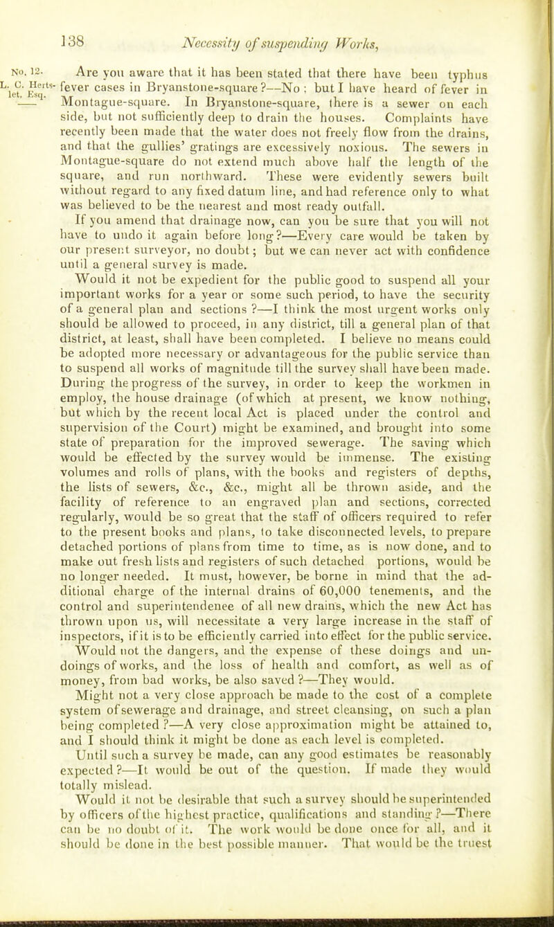 Necessity of suspendiiif/ Works, NO. 12. Are you aware that it has been stated that there have been typhus j^^-fever cases in Bryanstone-square ?—No; but I have heard of fever in -— ' Montague-square. In Bryanstone-square, (here is a sewer on each side, but not sufficiently deep to drain the houses. Complaints have recently been made that the water does not freely flow from the drains, and that the gullies' gratings are excessively no.\ious. The sewers in Montague-square do not extend much above half the length of the square, and run northward. These were evidently sewers built without regard to any fixed datum line, and had reference only to what was believed to be the nearest and most ready outfall. If you amend that drainage now, can you be sure that you will not have to undo it again before long?—Every care would be taken by our present surveyor, no doubt; but we can never act with confidence until a general survey is made. Would it not be expedient for the public good to suspend all your important works for a year or some such period, to have the security of a general plan and sections ?—I think the most urgent works only should be allowed to proceed, in any district, till a general plan of that district, at least, shall have been completed. I believe no means could be adopted more necessary or advantageous for the public service than to suspend all works of magnitude till the survey shall have been made. During the progress of the survey, in order to keep the workmen in employ, the house drainage (of which at present, we know nothing, but which by the recent local Act is placed under the control and supervision of the Court) might be examined, and brought into some state of preparation for the improved sewerage. The saving which would be effected by the survey would be immense. The existing volumes and rolls of plans, with the books and registers of depths, the lists of sewers, &c., &c., might all be thrown aside, and the facility of reference to an engraved plan and sections, corrected regularly, would be so great that the staff of officers required to refer to the present books and plans, to take disconnected levels, to prepare detached portions of plans from time to time, as is now done, and to make out fresh lists and registers of such detached portions, would be no longer needed. It must, however, be borne in mind that the ad- ditional charge of the internal drains of 60,000 tenements, and the control and superintendenee of all new drains, which the new Act has thrown upon \is, will necessitate a very large increase in the staff of inspectors, ifitistobe efficiently carried into effect for the public service. Would not the dangers, and the expense of these doings and un- doings of works, and the loss of health and comfort, as well as of money, from bad works, be also saved ?—They would. Might not a very close approach be made to the cost of a complete system of sewerage and drainage, and street cleansing, on such a plan being completed ?—A very close approximation might be attained to, and I should think it might be done as each level is completed. Until such a survey be made, can any good estimates be reasonably expected ?■—It would be out of the question. If made they would totally mislead. Would it not be desirable that such a survey should be superintended by officers of the highest practice, qualifications and standing ?—There can be no doubt of it. The work would be done once for all, and it should be done in the best possible manner. That would be the truest