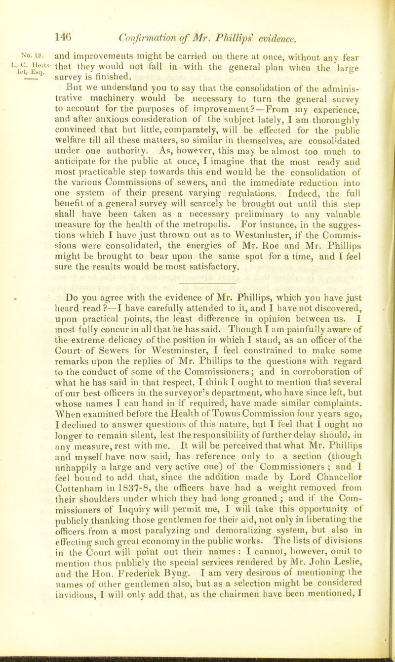 14G Covfirmation of Mr. Phillips evidence. No. 12. and improvements might be carried on there at once, without any fear c. iieiu- that tliev wonld not fall in with the general plan when the lar-e survey is nnisnecl. But we understand you to say that the consolidation of the adminis- trative machinery would be necessary to turn the general survey to account for the purposes of improvement? — From my experience, and after anxious consideration of the subject lately, I am thoroughly convinced that but little, comparately, will be effected for the public welfare till all these matters, so similar in themselves, are consolidated under one authority. As, however, this may be almost too much to anticipate for the public at once, I imagine that the most ready and most practicable step towards this end would be the consolidation of the various Commissions of sewers, and the immediate reduction into one system of their present varying regulations. Indeed, the full benefit of a general survey will scarcely be brought out until this step shall have been taken as a necessary preliminary to any valuable measure for the health of the metropolis. For instance, in the sugges- tions which I have just thrown out as to Westminster, if the Commis- sions were consolidated, the energies of Mr, Roe and Mr. Phillips might be brought to bear upon the same spot for a time, and I feel sure the results would be most satisfactory. Do you agree with the evidence of Mr. Phillips, which you have just heard read ?—I have carefully attended to it, and I have not discovered, upon practical points, the least difference in opinion between us. I most fully concur in all that he has said. Though I am painfully aware of the extreme delicacy of the position in which I stand, as an officer of the Court- of Sewers for Westminster, I feel constrained to make some remarks upon the replies of Mr. Phillips to the questions with regard to the conduct of some of the Commissioners; and in corroboration of what he has said in that respect, I think I ought to mention that several of our best officers in the surveyor's department, who have since left, but whose names I can hand in if required, have made similar complaints. When examined before the Health of Towns Commission four years ago, I declined to answer questions of this nature, but I feel that I ought no longer to remain silent, lest the responsibility of further delay should, in any measure, rest with me. It will be perceived that what Mr. Phillips and myself have now said, has reference only to a section (though unhappily a large and very active one) of the Commissioners ; and I feel bound to add that, since the addition made by Lord Chancellor Cottenham in 1837-8, the officers have had a weight removed from their shoulders under which they had long groaned ; and if the Com- missioners of Inquiry will permit me, I will take this opportunity of publicly thanking those gentlemen for their aid, not only in liberating the officers froiri a most paralyzing and demoralizing system, but also in effecting such great economy in the public works. The lists of divisions in the Court will point out their names : I cannot, however, omit to mention thus publicly the special services rendered by Mr. John Leslie, and the Hon. Frederick Byng. I am very desirous of mentioning the names of other gentlemen also, hut as a selection might be considered