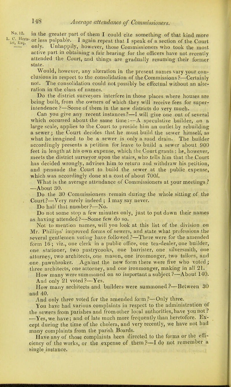 Average attendance of Commissioners. No. 12. in the greater part of them I could cite something of that kind more ^k^(, k1,^?' '^^^ palpable. I again repeat that I speak of a section of tlie Court -— only. Unhappily, however, those Commissioners who took the most active part in obtaining a fair hearing for the officers have not recently attended the Court, and things are gradually resuming their former state. Would, however, any alteration in the present names vary your con- clusions in respect to the consolidation of the Commissions?—Certainly not. The consolidation could not possibly be effectual without an alte- ration in the class of names. Do the district surveyors interfere in those places where houses are being built, from the owners of which they will receive fees for super- intendence ?—Some of them in the new districts do very much. Can you give any recent instances?—I will give one out of several which occurred about the same time:—A speculative builder, on a large scale, applies to the Court to provide him an outlet by rebuilding a sewer; the Court decides that he must build the sewer himself, as what he imagined to be a sewer is only a road drain. The builder accordingly presents a petition for leave to build a sewer about 900 feet in length at his own expense, which (he Court grants : he, however, meets the district surveyor upon the stairs, who tells him that the Court has decided wrongly, advises him to return and withdraw his petition, and persuade the Court to build the sewer at the public expense, which was accordingly done at a cost of about 700/. What is the average attendance of Commissioners at your meetings ? —About 30. Do the 30 Commissioners remain during the whole sitting of the Court?—Very rarely indeed ; I may say never. Do half that number?—No. Do not some stop a few minutes only, just to put down their names as having attended?—Some few do so. Not to mention names, will you look at this list of the division on Mr. Phillips' improved forms of sewers, and state what professions the several gentlemen voting have followed ?—There were for the amended form 16; viz., one clerk in a public office, one tea-dealer, one builder, one stationer, two pastrycooks, one barrister, one silversmith, one attorney, two architects, one mason, one ironmonger, two tailors, and one pawnbroker. Against the new form there were five who voted ; three architects, one attorney, and one ironmonger, making in all 21. How many were summoned on so important a subject ?—About 140. And only 21 voted?—Yes. How many architects and builders were summoned ?—Between 30 and 40. And only three voted for the amended form ?—Only three. You have had various complaints in respect to tlie administration of the sewers from parishes and from other local authorities, have you not ? —Yes, we have; and of late much more frequently than heretofore. Ex- cept during the time of the cholera, and very recently, we have not had many complaints from the parish Boards. Have any of those complaints been directed to the forms or the effi- ciency of the works, or the expense of them ?—I do not remember u single instance.