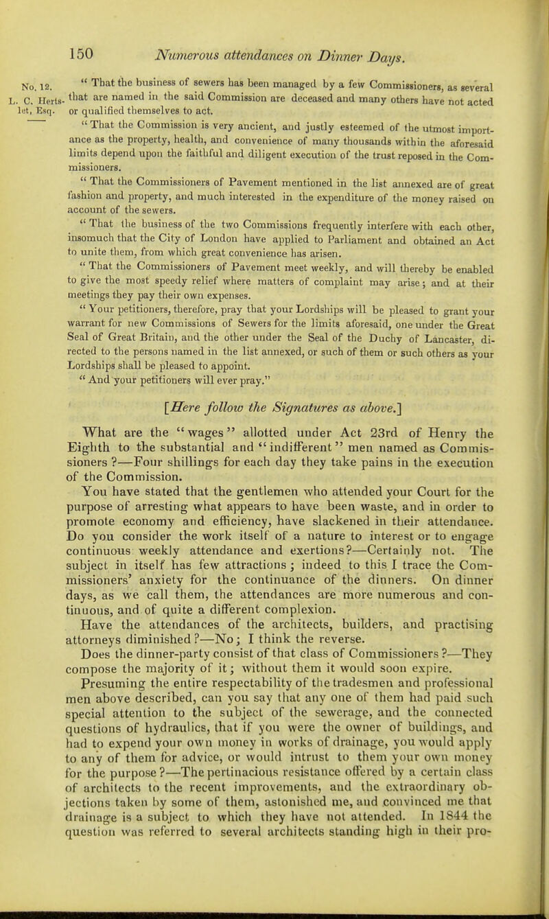 Numerous attendances on Dinner Days. No. 12.  That the business of sewers has been managed by a few Commisgioners, as several L. C. Herts- ^'^^ named in the said Commission are deceased and many others have not acted let, Esq. or qualified tliemselves to act. That the Commission is very ancient, and justly esteemed of the utmost import- ance as the property, health, and convenience of many thousands within the aforesaid limits depend upon the faithful and diligent execution of the trust reposed in the Com- missioners.  That the Commissioners of Pavement mentioned in the list aimexed are of great fashion and property, and much interested in the expenditure of the money raised on account of the sewers.  That llie business of the two Commissions frequently interfere with each other, insomuch that the City of London have applied to Parliament and obtained an Act to unite tliem, from which great convenience has arisen.  That the Commissioners of Pavement meet weekly, and will thereby be enabled to give the most speedy relief where matters of comjjlaint may arise; and at tiieir meetings they pay their own expenses.  Your petitioners, therefore, pray that your Lordships will be pleased to grant your warrant for new Commissions of Sewers for the limits aforesaid, one under the Great Seal of Great Britain, and the other under the Seal of the Duchy of Lancaster, di- rected to the persons named in the list annexed, or such of them or such others as your Lordships shall be pleased to appoint.  And your petitioners will ever pray. [Here follow the Signatures as above.'] What are the  wages allotted under Act 23rd of Henry the Eighth to the substantial and indifferent men named as Commis- sioners ?—Four shillings for each day they take pains in the execution of the Commission. You have stated that the gentlemen who attended your Court for the purpose of arresting what appears to have been waste, and in order to promote economy and efficiency, have slackened in their attendance. Do you consider the work itself of a nature to interest or to engage continuous weekly attendance and exertions?—Certainly not. The subject in itself has few attractions ; indeed to this I trace the Com- missioners' anxiety for the continuance of the dinners. On dinner days, as we call them, the attendances are more numerous and con- tinuous, and of quite a different complexion. Have the attendances of the architects, builders, and practising attorneys diminished?—No; I think the reverse. Does the dinner-party consist of that class of Commissioners ?—They compose the majority of it; without them it would soon expire. Presuming the entire respectability of the tradesmen and professional men above described, can you say that any one of them had paid such special attention to the subject of the sewerage, and the connected questions of hydraulics, that if you were the owner of buildings, and had to expend your own money in works of drainage, you would apply to any of them for advice, or would intrust to them your own money for the purpose ?—The pertinacious resistance offered by a certain class of architects to the recent improvements, and the extraordinary ob- jections taken hy some of them, astonished me, and convinced me that drainage is a subject to which they have not attended. In 1S44 the question was referred to several architects standing high in their pro-