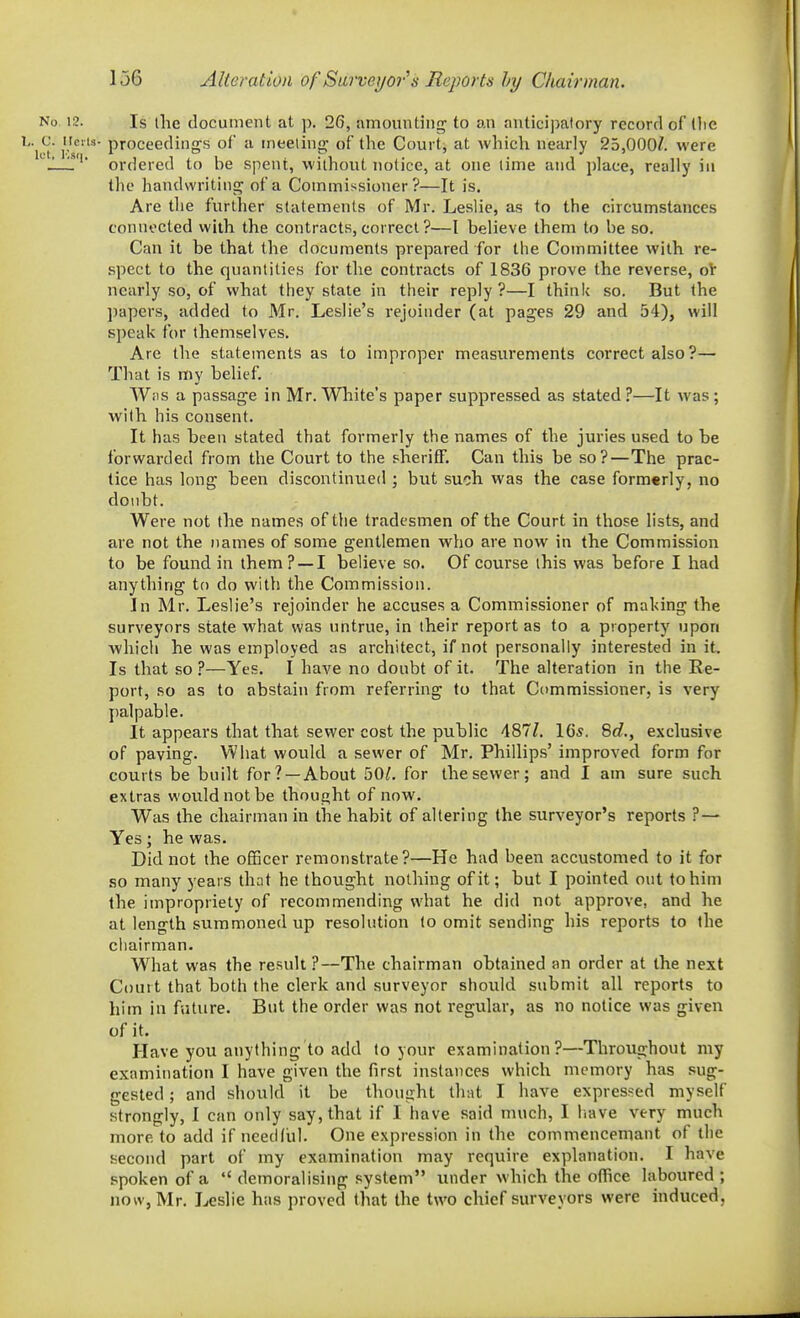 No 12. Is the document at j). 26, amomitiiirr to an anticipatory record of llie ^' let r's?'^ proceeding's of a meeting; of the Court, at which nearly 25,000Z. were 'f' ordered to be spent, without notice, at one time and place, really in the handwriting of a Commissioner?—It is. Are the further statements of Mr. Leslie, as to the circumstances connected with the contracts, correct ?—I believe them to be so. Can it be that the documents prepared for the Committee with re- spect to the quantities for the contracts of 1836 prove the reverse, oV nearly so, of what they state in their reply?—I think so. But the papers, added to Mr. Leslie's rejoinder (at pages 29 and 54), will speak for themselves. Are the statements as to improper measurements correct also?— That is my belief. Wiis a passage in Mr. White's paper suppressed as stated ?—It was ; with his consent. It has been stated that formerly the names of the juries used to be forwarded from the Court to the sheriff. Can this be so?—The prac- tice has long been discontinued ; but such was the case formerly, no doubt. Were not the names of the tradesmen of the Court in those lists, and are not the names of some gentlemen who are now in the Commission to be found in them? —I believe so. Of course this was before I had anything to do with the Commission. In Mr. Leslie's rejoinder he accuses a Commissioner of making the surveyors state what was untrue, in their report as to a property upon which he was employed as architect, if not personally interested in it. Is that so ?—Yes. I have no doubt of it. The alteration in the Re- port, so as to abstain from referring to that Commissioner, is very palpable. It appears that that sewer cost the public 487/. 165. 8</., exclusive of paving. What would a sewer of Mr. Phillips' improved form for courts be built for? —About 50^. for the sewer; and I am sure such extras wou.Idnotbe thought of now. Was the chairman in the habit of altering the surveyor's reports ?— Yes; he was. Did not the officer remonstrate?—He had been accustomed to it for so many years th:it he thought nothing of it; but I pointed out to him the impropriety of recommending what he did not approve, and he at length summoned up resolution to omit sending his reports to the cliairman. What was the result ?—The chairman obtained an order at the next Court that both the clerk and surveyor should submit all reports to him in future. But the order was not regular, as no notice was given of it. Have you anything to add to your examination?—Throughout my examination I have given the first instances which memory has sug- gested ; and should it be thought that I have expressed myself strongly, I can only say, that if I have said much, I liave very much more to add if needful. One expression in the commenceniant of the second part of my examination may require explanation. I have spoken of a  demoralising system under which the office laboured ; now, Mr. Leslie has proved that the two chief surveyors were induced,