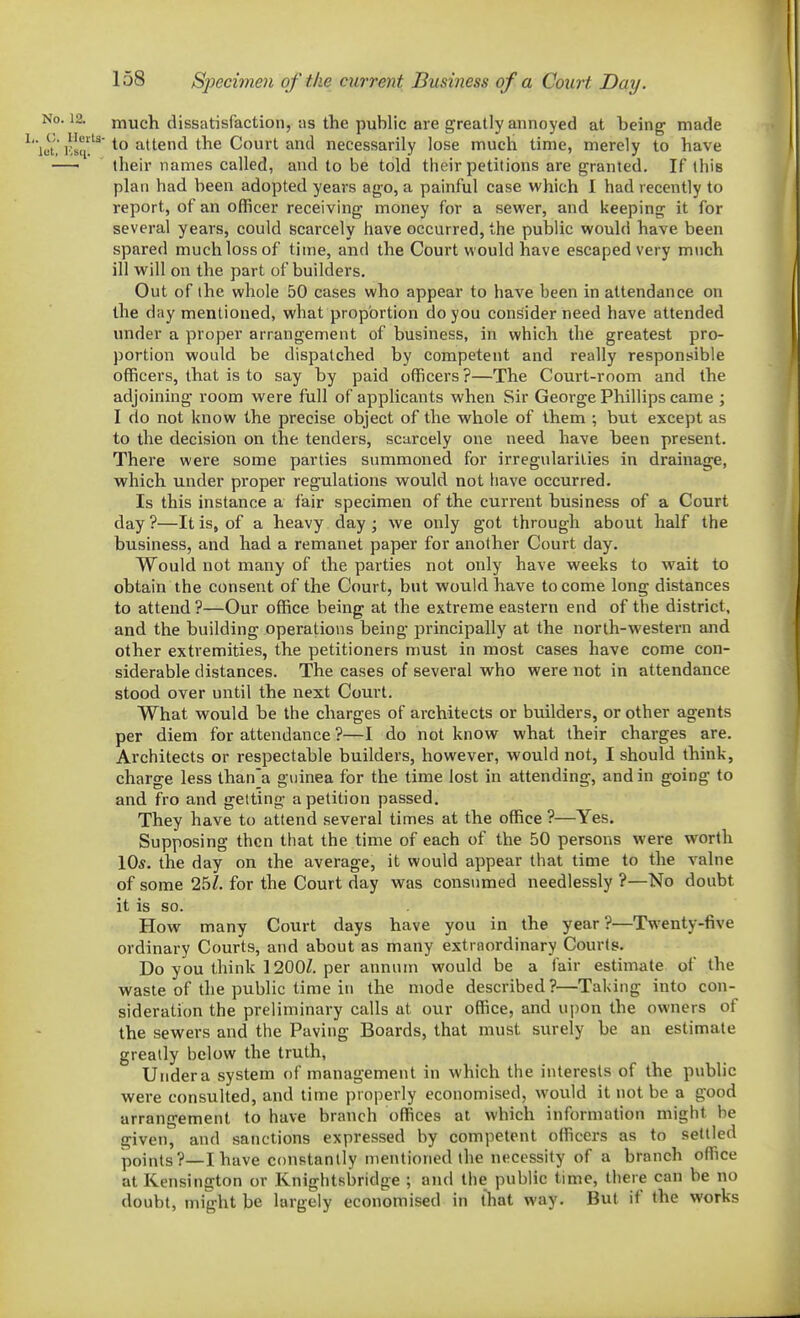 much dissatisfaction, -as the public are greatly annoyed at being made to attend the Court and necessarily lose much time, merely to have their names called, and to be told their petitions are granted. If this plan had been adopted years ago, a painful case which I had recently to report, of an officer receiving money for a sewer, and keeping it for several years, could scarcely have occurred, the public would have been spared much loss of time, and the Court would have escaped very much ill will on the part of builders. Out of the whole 50 cases who appear to have been in attendance on the day mentioned, what proportion do you consider need have attended under a proper arrangement of business, in which the greatest pro- portion would be dispatched by competent and really responsible officers, that is to say by paid officers ?—The Court-room and the adjoining room were full of applicants when Sir George Phillips came ; I do not know the precise object of the whole of them ; but except as to the decision on the tenders, scarcely one need have been present. There were some parties summoned for irregularities in drainage, which under proper regulations would not have occurred. Is this instance a fair specimen of the current business of a Court day ?—It is, of a heavy day ; we only got through about half the business, and had a remanet paper for another Court day. Would not many of the parties not only have weeks to wait to obtain the consent of the Court, but would have to come long distances to attend ?—Our office being at the extreme eastern end of the district, and the building operations being principally at the norlh-western and other extremities, the petitioners must in most cases have come con- siderable distances. The cases of several who were not in attendance stood over until the next Court. What would be the charges of architects or builders, or other agents per diem for attendance ?—I do not know what their charges are. Architects or respectable builders, however, would not, I should think, charge less than'a guinea for the time lost in attending, and in going to and fro and getting a petition passed. They have to attend several times at the office ?—Yes. Supposing then that the time of each of the 50 persons were worth 10*. the day on the average, it would appear that time to the valne of some 25^ for the Court day was consumed needlessly ?—No doubt it is so. How many Court days have you in the year?—Twenty-five ordinary Courts, and about as many extraordinary Courts. Do you think ] 200/. per annum would be a fair estimate of the waste of the public time in the mode described?—Taking into con- sideration the preliminary calls at our office, and ui)on the owners of the sewers and the Paving Boards, that must surely be an estimate greatly below the truth, Under a system of management in which the interests of the public were consulted, and time properly economised, would it not be a good arrangement to have branch offices at which information might be given, and sanctions expressed by competent officers as to settled points?—I have constantly mentioned the necessity of a branch office at Kensington or Knightsbridge ; and the public time, there can be no doubt, might be largely economised in that way. But if the works