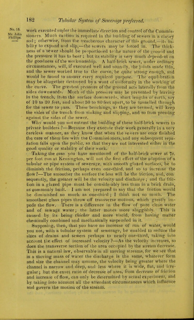 Tubular System of Sewerage preferred. No. 13. work executed under llie immediate direction and control of the Commis- Phiurps sioners. Much caution is required in the liuddiiig of sew ers in a clavey soil; otherwise, from the treacherous character of this ground,—it>; Ma- bilily to expand and slip,—the sewers may he forced in. The thick- ness of a sewer should be pidportioned to the nature of the izrouiid and the pressure it has to bear ; but its stahility is very much d'^pend^nt on the goodness of the woi kinansiiip. A half-brick sewer, under ordinary circumstances, will, if executed well and souniily, the juints made thin, and the sewer worked true to the curve, be quite strong- enou<;h, and would he found to answer every required purpose. 'J he equilibration may be altogether destroyed by a want of uniformity in the working of the curve. The grentest pressure of the gro\md acts laterally from the sides downwards. Much of this pressure may be prevented hy leaving in the trench, fruin the surface downwards, short lengilis ol'earth, say of 10 to 20 feet, and about 50 to 80 feet apart, to be tunnelled throuijh for the sewer to pass. These benchings, a-; they are termed, will keep the sides of the trench from sinking and slipping, and so from pressing against the sides of the sewer. Why would you not entrust the building of these half-brick sewers to private builders ?—Because they execute their work generally in a very Careless manner, as they know that when the sewers are once finished the care of them lies witli tlie C immissioners, and any subsequent repa- ration falls upon the public, so that they are not interested either in the good quality or stability of their work. Taking the case you have mentioned of the half-brick sewer at 7*. per foot run at Kensington, will not the first efFfCt of the arloption of a tubular or pipe system of sewerage, with smooth glazed surfaces, be to diminish the friction, perhaps even one-third, and so to increiise the flow?—The smoother the surface the less will be the friction, and, con sequeutly, the greater will be the velocity and discharge; and the fric- tion in a glazed pipe must be considerably less than in a brick drain, as commonly built. I am not prepared to say that the friction would be diminished so much as one-third ; I think not so much. The smoothest lass pipes throw off transverse motions, which greatly im- pede the flow. Tliere is a ditFerence in the flow of pure clean water and of sewage water; the latter moves more sluggishly. This is caused by its being thicker and more viscid, from having matter chemically combined and mechanically suspended in it. Supposing, then, that you have no increase of run of water, would you not, with a tubular system of sewerage, be enahled to reduce the sizes of drains and sewers perhaps to nearly one-third, taking into account the effect of increased velocity ?—As the Velocity increases, so does the transverse section of the area occupied by the stream decrease. This is a natural law, observable in all moving streams, for we see that in a moving mass of water the discharge is the same, whatever form and size the channel may assume, the velocity being greater where the channel is narrow and deep, and less where it is wide, flat, and irre- gular; but the exact ratio of decrease of area, from decrease of friction and increase of flow, can only be determined hy actual exi)eriment, and by taking into account all the attendant circumstances which influence and govern the motion of the stream.