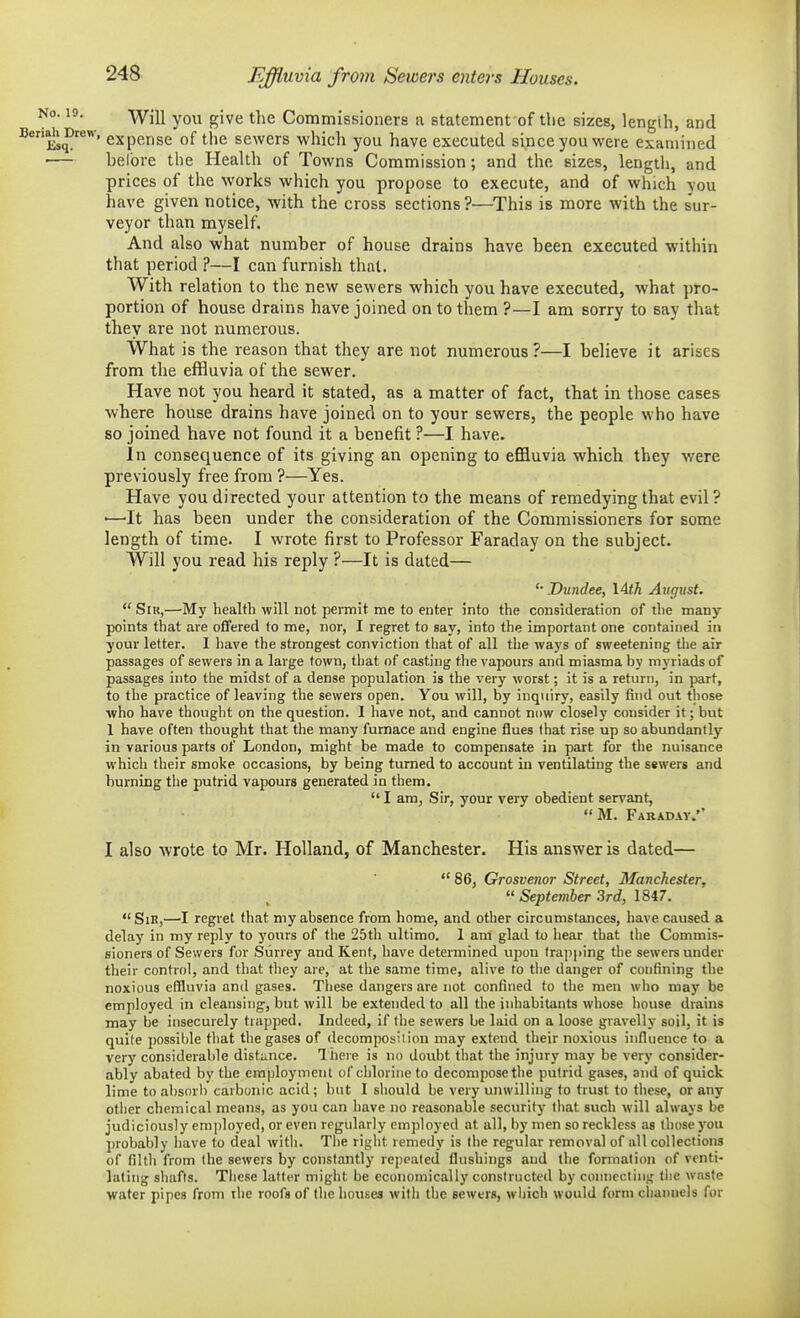 Effluvia from Sewers enters Houses. io. 19. -^ji^ gjyg ^.j^g Commissioners a statement of the sizes, lengih, and Ks^^' expense of the sewers which you have executed since you were examined ■— bel'ore the Health of Towns Commission; and the sizes, length, and prices of the works which you propose to execute, and of which you have given notice, with the cross sections?—This is more with the s'ur- veyor than myself. And also what number of house drains have been executed within that period ?—I can furnish that. With relation to the new sewers which you have executed, what pro- portion of house drains have joined on to them ?—I am sorry to say that they are not numerous. What is the reason that they are not numerous?—I believe it arises from the efHuvia of the sewer. Have not you heard it stated, as a matter of fact, that in those cases where house drains have joined on to your sewers, the people who have so joined have not found it a benefit ?—I have. In consequence of its giving an opening to effluvia which they were previously free from ?—Yes. Have you directed your attention to the means of remedying that evil? •—'It has been under the consideration of the Commissioners for some length of time. I wrote first to Professor Faraday on the subject. Will you read his reply ?—It is dated— Dundee, \Ath August. SiK,—My health will not permit me to enter into the consideration of the many- points that are offered to me, nor, I regret to say, into the important one contained in your letter. I have the strongest conviction that of all the ways of sweetening the air passages of sewers in a large town, that of casting the vapours and miasma by myriads of passages into the midst of a dense population is the very worst; it is a return, in part, to the practice of leaving the sewers open. You will, by inq\iiry, easily tind out those who have thought on the question. I have not, and cannot now closely consider it; but 1 have often thought that the many furnace and engine flues that rise up so abundantly in various parts of London, might be made to compensate in part for the nuisance which their smoke occasions, by being turned to account in ventilating the sewers and burning the putrid vapours generated in them.  I am, Sir, your very obedient servant, M. Farad-vy. I also wrote to Mr. Holland, of Manchester. His answer is dated—  86, Grosvenor Street, Manchester, September 3rd, 1847.  Sir,—I regret that my absence from home, and other circumstances, have caused a delay in my reply to yours of the 25th ultimo. 1 am glad to hear that the Commis- sioners of Sewers for Surrey and Kent, have determined upon lra]i]>ing the sewers under their control, and that they are, at the same time, alive to the danger of contining the noxious effluvia and gases. These dangers are not confined to the men wlio may be employed in cleansing, but will be extended to all the inhabitants whose house drains may be insecurely trapped. Indeed, if the sewers be laid on a loose gravelly soil, it is quite possible that the gases of decomposition may extend their noxious influence to a very considerable distance. I here is no doubt that the injury may be very consider- ably abated by the employment of chlorine to decompose the putrid gases, and of quick lime to absorb carbonic acid ; but I should be very unwilling to trust to these, or any other chemical means, as you can have no reasonable security that such will always be judiciously employed, or even regularly employed at all, by men so reckless as those you probably have to deal witli. The right remedy is the regular removal of all collections of filtli from the sewers by constantly repeated flushings and the formation of venti- lating sliafts. Tiicse latter might be economically constructed by connecting the waste water pipes from the roofs of the liouses with the sewers, wliicli would form channels for