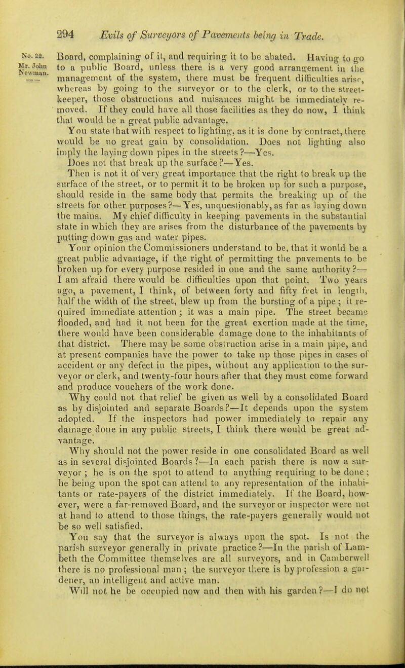 No. 22. Board, complaining of il, and requiring it to be abated. Having to go New'''' *° ^ public Board, unless there is a very good arranirement in Uie — ' management of the system, there must be frequent didiculties arisr, whereas by going to the surveyor or to the clerk, or to the street- keeper, those obstructions and nuisances might be immediately re- moved. If they could have all those facilities as they do now, I think that would be a great public advantag-e. You state that with respect to lighting, as it is done by contract, there would be no great gain by consolidation. Does not lighting also imply the laying down pipes in the streets?—Yes. Does not that break up the surface ?—Yes. Then is not it of very great importance that the right to break up the surface of the street, or to permit it to be broken up Ibr such a purpose, should reside in the same body that permits the breaking up of tiie streets for other purposes?—Yes, unquestionably, as far as laying down the mains. My chief difficulty in keeping pavements in the substantial state in which they are arises from the disturbance of the pavements by putting down gas and water pipes. Your opinion the Commissioners understand to be, that it wonld be a great public advantage, if the right of permitting tiie pavements to be broken up for every purpose resided in one and the same authority?— I am afraid there would be difficulties upon that point. Two years ago, a pavement, I think, of between forty and fifty ftel in lengtli, half the width of the street, blew up from the bursting of a pipe ; il re- quired immediate attention ; it was a main pipe. The street became flooded, and had it not been for the great exertion made at the time, tliere would have been considerable damage done to the inhabitants of that district. There may be some obstruction arise in a main pii^e, and at present companies have the power to take up those jiipes in cases of accident or any defect in the pipes, without any application to the sur- veyor or clerk, and twenty-four hours after that they must come forward and produce vouchers of the work done. Why could not that relief be given as well by a consolidated Board as by disjointed and separate Boards.P—It depends upon the system adopted. If the inspectors had power immediately to repair any damage done in any public streets, I think there would be great ad- vantage. Why should not the power reside in one consolidated Board as well as in several disjointed Boards ?—In each parish there is now a sur- veyor ; he is on the spot to attend to anything requiring to be done; he being upon the spot can attend to any representation of the inhabi- tants or rate-payers of the district immediately. If the Board, how- ever, were a far-removed Board, and the surveyor or inspector were not at hand to attend to those things, the rate-payers generally would not be so well satisfied. You say that the surveyor is always upon the spot. Is not the parish surveyor generally in private practice?—In the pari>h of Lam- beth the Committee themselves are all siu'veyors, and in Casnberwill there is no professional man; the surveyor tl.ere is by profession a gai- dener, an intelligent and active man. Wdl not he be occupied now and then with his garden ?—I do not