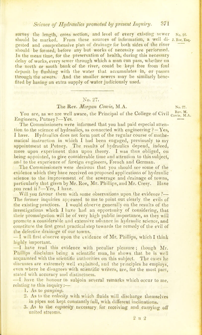 survey the lenj^lh, cross section, and level of every existing' sewer No. 26. should be marked. From these sources of infoiniation, a well di- j. Roc, Esq. g'ested and comprehensive plan of drainag-e for both sides of the river shoulfl be formed, before any but works of necessity are performed. In the mean time, for the preservation of health, during this necessary delay of works, every sewer through which a man can pass, whether on the north or south bank of the river, could be kept free from foul deposit by flushing with (he water tiiat accumulates in, or passes through the sewers. And the smaller sewers may be similarly bene- fited by having an extra supply of water judiciously used. No. 27. The'R.tv. Morgan Cotvie, M.A. No. 27. You are, as we are well aware, the Principal of the College of Civil cowfe^ M.A. Engineers, Putney?—Yes. — The Commissioners were informed that you had paid especial atten- tion to the science of hydraulics, as connected with engineering ? —Yes, I have. Hydraulics does not form part of the regular course of mathe- matical instruction in wiiich I had been engaged, previously to my appointment at Putney. The results of hydraulics depend, indeed, more upon experiment than upon theory. I was thus obliged, ou being appointed, to give considerable time and attention to this subject, and to the experience of foreign engineers, French and German. The Conunissioners were desirous that you should see some of the evidence which they have received on proposed applications of hydraulic science to the improvement of the sewerage and drainage of towns, particularly that given by Mr. Roe, Mr. Phillips, and Mr, Cresy. Have you read it ?—Yes, I have. Will you favour them with some observations upon the evidence ?— The former inquiries ap|:eared to me to point out clearly the evils of the existing practices. I would observe generally on the results of the investigations which I have had an opportunity of considering, that their promulgation will be of very high public importance, as they will promote a considerable and extensive advance in h)dranlic science, and constitute the first great practical step towards the remedy of the evil of the defective drainage of our towns. — I will first observe upon the evidence of Mr. Phillips, which I think highly important. —I have read this evidence with peculiar pleasure; though Mr. Phillips disclaims being a scientific man, he shows that he is well acquainted with the scientific authorities on this subject. The cases he discusses are extremely well explained, and the principles he employs, even where he disagrees with scientific writers, are, for the most part, staled with accuracy and distinctness. —I have the honour to subjoin several remarks which occur to me, relating to this inquiry:— 1. As to (jauyiny. 2. As to the velocity with which fluids will discharge themselves in pipes not kept constantly lull, with different inclinations. 3. As to the cajiacity necessary ibr receiving and carrying off united strenms. 2 M 2