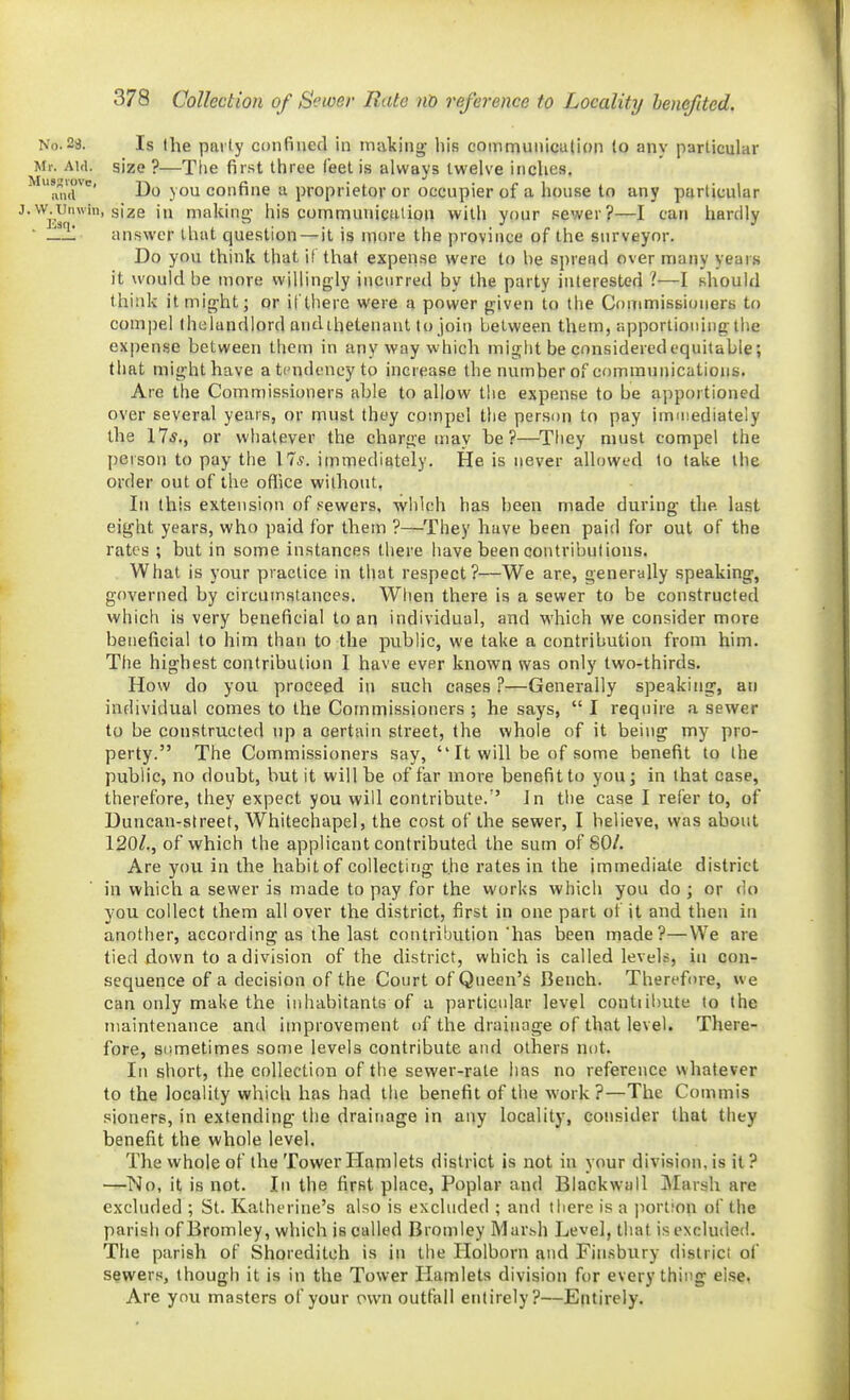 No.28. Is the parly confined in inalcing- his communication to any particular Mr. Aid. size ?—The first three feet is always twelve inches, ^^an'd^' Do you confine a proprietor or occupier of a house to any particular ^•^^j-,y'> size in making his communictitioii with your sewer?—I can hardly ■ answer that question — it is more the province of the surveyor. Do you think that if that expense were to he spread over many years it would be more willingly incurred by the party interested 1—I should think it might; or il'tliere were a power given to the Conimissioners to compel fhelandlord undihetenaut to join between them, apportioning the expense between them in any way which might be considered equitable; that might have a tendency to increase the number of communications. Are the Commissioners able to allow the expense to be apportioned over several years, or must they compel the person to pay immediately the 17*., or whatever the charge may be?—Tliey must compel the person to pay the 17^. immediately. He is never allowed to take the order out of the office without, In this extension of sewers, wiilch has been made during the. last eight years, who paid for them ?—They have been paid for out of the rates ; but in some instances there have been contributions. What is your practice in that respect?—We are, generally speaking, governed by circumstances. When there is a sewer to be constructed which ia very beneficial to an individual, and which we consider more beneficial to him than to the public, we take a contribution from him. The highest contribution 1 have ever known was only two-thirds. How do you proceed in such cases ?—Generally speaking, an individual comes to the Commissioners ; he says,  I require a sewer to be constructed up a certain street, the whole of it being my pro- perty. The Commissioners say,  It will be of some benefit to the public, no doubt, but it will be of far more benefit to you; in that case, therefore, they expect you will contribute.'' Jn the case I refer to, of Duncan-street, Whitechapel, the cost of the sewer, I believe, was about 120^., of which the applicant contributed the sum of 80/. Are you in the habit of collectirig the I'ates in the immediate district in which a sewer is made to pay for the works which you do ; or do you collect them all over the district, first in one part of it and then in another, according as the last contribution has been made?—We are tied down to a division of the district, which is called levels, in con- sequence of a decision of the Court of Queen's Bench. Therefore, we can only make the inhabitants of a particular level contiilmte to the maintenance and improvement of the drainage of that level. There- fore, sometimes some levels contribute and others not. Ill short, the collection of the sewer-rate has no reference whatever to the locality which has had tiie benefit of the work?—The Commis sioners, in extending the drainage in any locality, consider that they benefit the whole level. The whole of the Tower Hamlets district is not in your division, is it ? —No, it is not. In the first place. Poplar and Blackwall Marsh are excluded ; St. Katherine's also is excluded ; and there is a portion of the parish of Bromley, which is called Bromley Mar.^h Level, that is excluded. The parish of Shoreditoh is in the Holborn and Finsbury district of sewersj though it is in the Tower Hamlets division for everything else, Are you masters of your own outfall entirely?—Entirely.