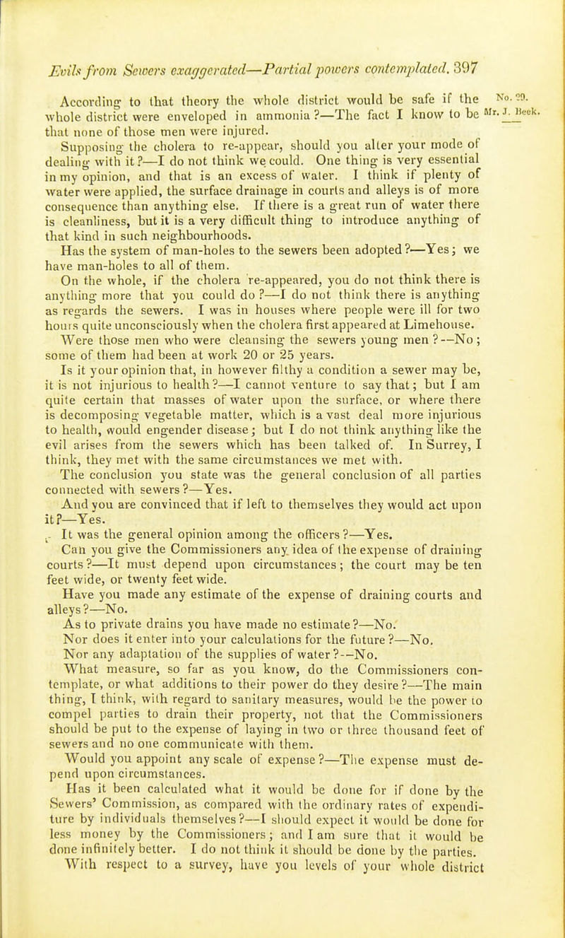 According to that theory the whole district would be safe if the whole district were enveloped in ammonia ?—The fact I know to be ' that none of those men were injured. Supposing- the cholera to re-appear, should you alter your mode of dealing- with it ?—I do not think we could. One thing is very essential in my opinion, and that is an excess of vvaler. I think if plenty of water were applied, the surface drainage in courts and alleys is of more consequence than anything else. If there is a great run of water there is cleanliness, but it is a very difficult thing to introduce anything of that kind in such neighbourhoods. Has the system of man-holes to the sewers been adopted?—Yes; we have man-holes to all of them. On the whole, if the cholera re-appeared, you do not think there is anything more that you could do ?—I do not think there is anything as regards the sewers. I was in houses where people were ill for two hours quite unconsciously when the cholera first appeared at Limehouse. AVere those men who were cleansing the sewers young men ?—No ; some of them had been at work 20 or 25 years. Is it your opinion that, in however filthy a condition a sewer may be, it is not injurious to health?—I cannot venture (o say that; but I am quite certain that masses of water upon the surface, or where there is decomposing vegetable matter, which is a vast deal more injurious to health, would engender disease; but I do not think anything like the evil arises from the sewers which has been talked of. In Surrey, I think, they met with the same circumstances we met with. The conclusion you state was the general conclusion of all parties connected with sewers?—Yes. And you are convinced that if left to themselves they would act upon it?—Yes. ^- It was the general opinion among the officers?—Yes. Can you give the Commissioners any idea of the expense of draining courts ?—It niuift depend upon circumstances; the court may be ten feet wide, or twenty feet wide. Have you made any estimate of the expense of draining courts and alleys ?—No. As to private drains you have made no estimate?—No.' Nor does it enter into your calculations for the future ?—No. Nor any adaptation of the supplies of water?—No, What measure, so far as you know, do the Commissioners con- template, or what additions to their power do they desire?—The main thing, t think, with regard to sanitary measures, would be the power to compel parties to drain their property, not that the Commissioners should be put to the expense of laying in two or three thousand feet of sewers and no one communicate with them. Would you appoint any scale of expense ?—The expense must de- pend upon circumstances. Has it been calculated what it would be done for if done by the Sewers' Commission, as compared with the ordinary rates of expendi- ture by individuals themselves?—I should expect it would be done for less money by the Commissioners; and I am sure that it would be done infinitely better. I do not thiidi it should be done by the parties. With respect to a survey, have you levels of your whole district