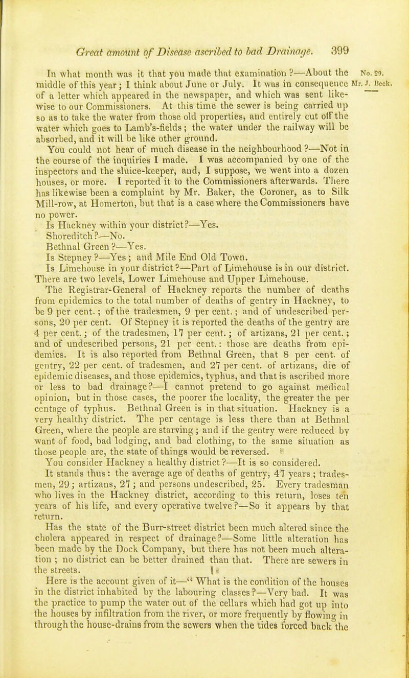 In what month was it that you made that examination ?—About the No. so. middle of this year; I think about June or July. It was in consequence Mr. J. »eck. of a letter which appeared in the newspaper, and which was sent like- wise to our Commissioners. At this time the sewer is being carried up so as to take the water from those old properties, and entirely cut oil the water which goes to Lamb's-fields; the water under the railway will be absorbed, and it will be like other ground. You could not hear of much disease in the neighbourhood ?—Not in the course of the inquiries I made. I was accompanied by one of the inspectors and the sluice-keeper, and, I suppose, we went into a dozen houses, or more. I reported it to the Commissioners afterwards. Tliere lias likewise been a complaint by Mr. Baker, the Coroner, as to Silk Mill-row, at Homerton, but that is a case where the Commissioners have no power. Is Hackney within your district?—Yes. Shoreditch t—No. Bethnal Green ?—Yes. Is Stepney ?—Yes; and Mile End Old Town. Is Limehouse in your district?—Part of Limehouse is in our district. There are two levels, Lower Limehouse and Upper Limehouse. The Registrar-General of Hackney reports the number of deaths from epidemics to the total number of deaths of gentry in Hackney, to be 9 per cent.; of the tradesmen, 9 per cent.; and of undescribed per- sons, 20 per cent. Of Stepney it is reported the deaths of the gentry are 4 per cent.; of the tradesmen, 17 per cent.; of artizans, 21 per cent.; and of undescribed persons, 21 per cent.: those are deaths from epi- demics. It is also reported from Bethnal Green, that 8 per cent, of gentry, 22 per cent, of tradesmen, and 27 per cent, of artizans, die of epidemic diseases, and those epidemics, typhus, and that is ascribed more or less to bad drainage?—I cannot pretend to go against medical opinion, but in those cases, the poorer the locality, the greater the per centage of typhus. Bethnal Green is in that situation. Hackney is a very healthy district. The per centage is less there than at Bethnal Green, where the people are starving; and if the gentry were reduced by want of food, bad lodging, and bad clothing, to the same situation as those people are, the state of things would be reversed. You consider Hackney a healthy district ?—It is so considered. It stands thus: the average age of deaths of gentry, 47 years; trades- men, 29; artizans, 27 ; and persons undescribed, 25. Every tradesman who lives in the Hackney district, according to this return, loses ten years of his life, and every operative twelve?—So it appears by that return. Has the state of the Burr-street district been much altered since the cholera appeared in respect of drainage?—Some little alteration has been made by the Dock Company, but there has not been much altera- tion ; no district can be better drained than that. There are sewers in the streets. \ ■■>. Here is the account given of it— What is the condition of the houses in the district inhabited by the labouring classes?—Very bad. It was the practice to pump the water out of the cellars which had got up into the houses by infiltration from the river, or more frequently by flowino- in through the house-drains from the sewers when the tides forced back the
