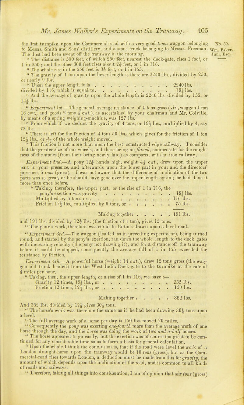 the first turnpike upon flie Commercial-road with a vnry good town waggon Iiclongiiig No. 30. to Messrs. Smith and .Sons' distillery, and a stone truck belonging to Messrs. Freeman. -Wm. Baker. The dust had been swejit oil the tramway in the morning. Jun., Esq.  The distance is 550 feet, of wliich 250 feet, nearest the dock-gate, rises 1 foot, or 1 in 250; and the other 300 feet rises about ih feet, or 1 in HC.  The whole rise in the 550 feet is 3^ feet, or 1 in 155.  The gravity of 1 ton upon the lower length is therefore 2240 lbs., divided by 250, or :icarly 9 lbs.  Upon the upper length it is 2240 lbs. divided by 116, which is equal to 19^ lbs. And the average of gravity upon the wliole length is 2240 lbs. divided by 155, or 14^ lbs. Experiment Isf.—The general average resistance of 4 tons gross (viz., waggon 1 ton 16 cwt., and goods 2 tons 4 cwt.), as ascertained by your chairman and Mr. Colville, by means of a spring weighing-machine, was 127 lbs.  From which if we deduct the gravity of 4 tons, or 19^ lbs., multiplied by 4, say 77 lbs. There is left for the friction of 4 tons 50 lbs., which gives for the friction of I ton 124 lbs., or yjj5 of the whole weight moved.  This friction is not more than upon the best constructed edge railway. I consider that the greater size of our wheels, and there being no Jlanch, compensate for the rough- ness of the stones (from their being newly laid) as compared with an iron railway. Experiment 2nd.—A. pony 12^ hands high, weight 4^ cwt,, drew upon the upper part in your presence, and afterwards upon the lower part in your and the directors' presence, 6 tons (gross). I was not aware that the diflerence of inclination of the two parts was so great, or he should have gone over the upper length again ; he had done it more than once before.  Taking, therefore, the upper part, or the rise of 1 in 116, tlie pony's exertion was gravity 19^ lbs. Multiplied by 6 tons, or 116 lbs. Friction 12J lbs., multiplied by 6 tons, or 75 lbs. Making together 191 lbs. and 191 lbs. divided hy 12^ lbs. (the friction of 1 ton), gives 15 tons,  The pony's work, therefore, was equal to 15 tons drawn upon a level road. Experiment Srd.—The waggon (loaded as in preceding experiment), being turned round, and started by the pony's exertion, ran down the whole length to the dock gates with increasing velocity (the pony not drawing it), and for a distance olF the tramway before it could be stojjped, consequently the average fall of 1 in 155 exceeded the resistance liy friction. Experiment -ith.—A powerful horse (weight 14 cwt.), drew 12 tons gross (the wag- gon and truck loaded) from the West India Dock-gate to the turn23ike at the rate of 4 miles per hour.  Taking, then, the upper length, or arise of 1 in 116. we have :— Gravity 12 times, 19J lbs., or 232 lbs. Friction 12 times, 12i lbs., or 150 lbs. Making together 382 lbs. And 382 lbs. divided by 12i gives 30^ tons.  The horse's work was therefore the same as if he had been drawing 30^ tons upon a level,  The full average work of a horse per day is 150 lbs. moved 20 miles.  Consequently the ponij was exerting one-fourth more than the average work of one horse through the day, and the horse was doing the work two and a-half horses.  The horse appeared to go easily, but the exertion was of course too great to be con- tinued for any considerable time so as to form a basis for general calculation.  Upon the whole I think the conclusion is, that if the road were level the work of a London draught horse upon the tramway would be 10 ions (gross), but as the Com- mercial-road rises towards London, a deduction must be made from this (or (jravitu, the amount of which depends upon the inclination of the road, and is common to all kinds of roads and railways.  Therefore, taking all things into consideialion, I am of opinion that sjar <ohs (gross)