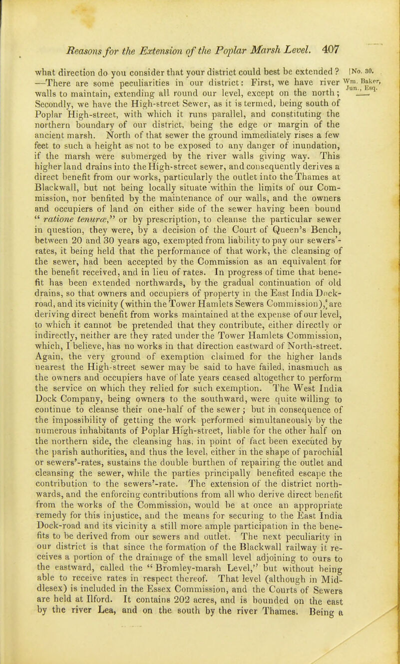 what direction do you consider that your district could best be extended ? |No. so. —There are some pecuharities in our district: First, we have river'^ym. Hakf walls to maintain, extending all round our level, except on the north; ' _!— Secondly, we have the High-street Sewer, as it is termed, being south of Poplar High-street, with which it runs parallel, and constituting the northern boundary of our district, being the edge or margin of the ancient marsh. North of that sewer the ground immediately rises a few feet to such a height as not to be exposed to any danger of inundation, if the marsh were submerged by the river walls giving way. This higher land drains into the High-street sewer, and consequently derives a direct benefit from our works, particularly the outlet into the Thames at Blackwall, but not being locally situate within the limits of our Com- mission, nor benfited by the maintenance of our walls, and the owners and occupiers of land on either side of the sewer having been bound  rations tenurce or by prescription, to cleanse the particular sewer in question, they were, by a decision of the Court of Queen's Bench, between 20 and 30 years ago, exempted from liability to pay our sewers'- rates, it being held that the performance of that work, the cleansing of the sewer, had been accepted by the Commission as an equivalent for the benefit received, and in lieu of rates. In progress of time that bene- fit has been extended northwards, by the gradual continuation of old drains, so that owners and occupiers of property in the East India Dock- road, and its vicinity (within the Tower Hamlets Sewers Commission),' are deriving direct benefit from works maintained at the expense of our level, to which it caimot be pretended that they contribute, either directly or indirectly, neither are they rated under the Tower Hamlets Commission, which, I believe, has no works in that direction eastward of North-street. Again, the very ground of exemption claimed for the higher lands nearest the High-street sewer may be said to have failed, inasmuch as the owners and occupiers have of late years ceased altogether to perform the service on which they relied for such exemption. The West India Dock Company, being owners to the southward, were quite willing to continue to cleanse their one-half of the sewer j but iii consequence of the impossibility of getting the work performed simultaneously by the numerous inhabitants of Poplar High-street, liable for the other half on the northern side, the cleansing has, in point of fact been executed by the i)arish authorities, and thus the level, either in the shape of parochial or sewers'-rates, sustains the double burthen of repairing the outlet and cleansing the sewer, while the parties principally benefited escape the contribution to the sewers'-rate. The extension of the district north- wards, and the enforcing contributions from all who derive direct benefit from the works of the Commission, would be at once an appropriate remedy for this injustice, and the means for securing to the East India Dock-road and its vicinity a still more ample participation in the bene- fits to be derived from our sewers and outlet. The next peculiarity in our district is that since the formation of the Blackwall railway it re- ceives a portion of the drainage of the small level adjoining to ours to the eastward, called the  Bromley-marsh Level,'' but without being able to receive rates in respect thereof. That level (although in Mid- dlesex) is included in the Essex Commission, and the Courts of Sewers are held at Ilford. It contains 202 acres, and is bounded on the east by the river Lea, and on the south by the river Thames. Being a