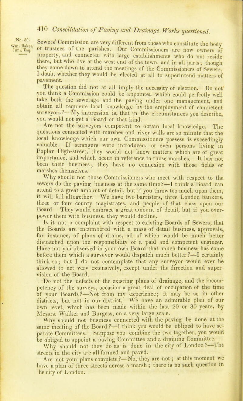 ,vm°ii«kur. Commission are very different from those who constitute the body Jun., Esq. of trustees of the parishes. Our Commissioners are now owner.« of — property, and connected with large establishments who do not reside there, but who live at the west end of the town, and in all parts; though they come down to attend the meetings of the Commissioners of Sewers I doubt whether they would be elected at all to superintend matters of pavement. The question did not at all imply the necessity of election. Do not you think a Commission could be appointed which could perfectly well take both the sewerage and the paving under one management, and obtain all requisite local knowledge by the employment of competent surveyors?—My impression is, that in the circumstances you describe, you would not get a Board of that kind. Are not the surveyors competent to obtain local knowledge. The questions connected with marshes and river walls are so minute that the local knowledge which our own Commissioners possess is exceedingly valuable. If strangers were introduced, or even persons living in Poplar High-slreet, they would not know matters which are of great importance, and which occur in reference to tliose marshes. It has not been their business; they have no connexion with those fields or marshes themselves. Why should not those Commissioners who meet with respect to the sewers do the paving business at the same time?—I think a Board can attend to a great amount of detail, but if you throw too much upon them, it will fail altogether. We have two barristers, three London bankers, three or four county magistrates, and people of that class upon our Board. They would embrace a great amount of detail, but if you over- power them with business, they would decline. Is it not a complaint with respect to existing Boards of Sewers, that the Boards are encumbered with a mass of detail business, approvals, for instance, of plans of drains, all of which would be much better dispatched upon the responsibility of a paid and competent engineer. Have not you observed in your own Board that much business has come before them wliich a surveyor would dispatch much better ?—I certainly think so; but I do not contemplate that any surveyor would ever be allowed to act very extensively, except under the direction and super- vision of the Board. Do not the defects of the existing plans of drainage, and the incom- petency of the surveys, occasion a great deal of occupation of the time of your Boards?-—Not from my experience; it may be so in other districts, but not in our district. We have an admirable plan of our own level, which has been made within the last 20 or 30 j^ears, by Messrs. Walker and Burgess, on a very large scale. Why should not business connected with the paving be done at the same meeting of the Board ?—I think you would be obliged to have se- parate Committees. Suppose you combine the two together, you would be obliged to appoint a paving Committee and a draining Committee. Why should not they do as is done in the city of London ?—The streets in the city are all formed and paved. Are not your plans complete?—No, they are not; at this moment we have apian of three streets across a marsh; there is no such question in he city of London.