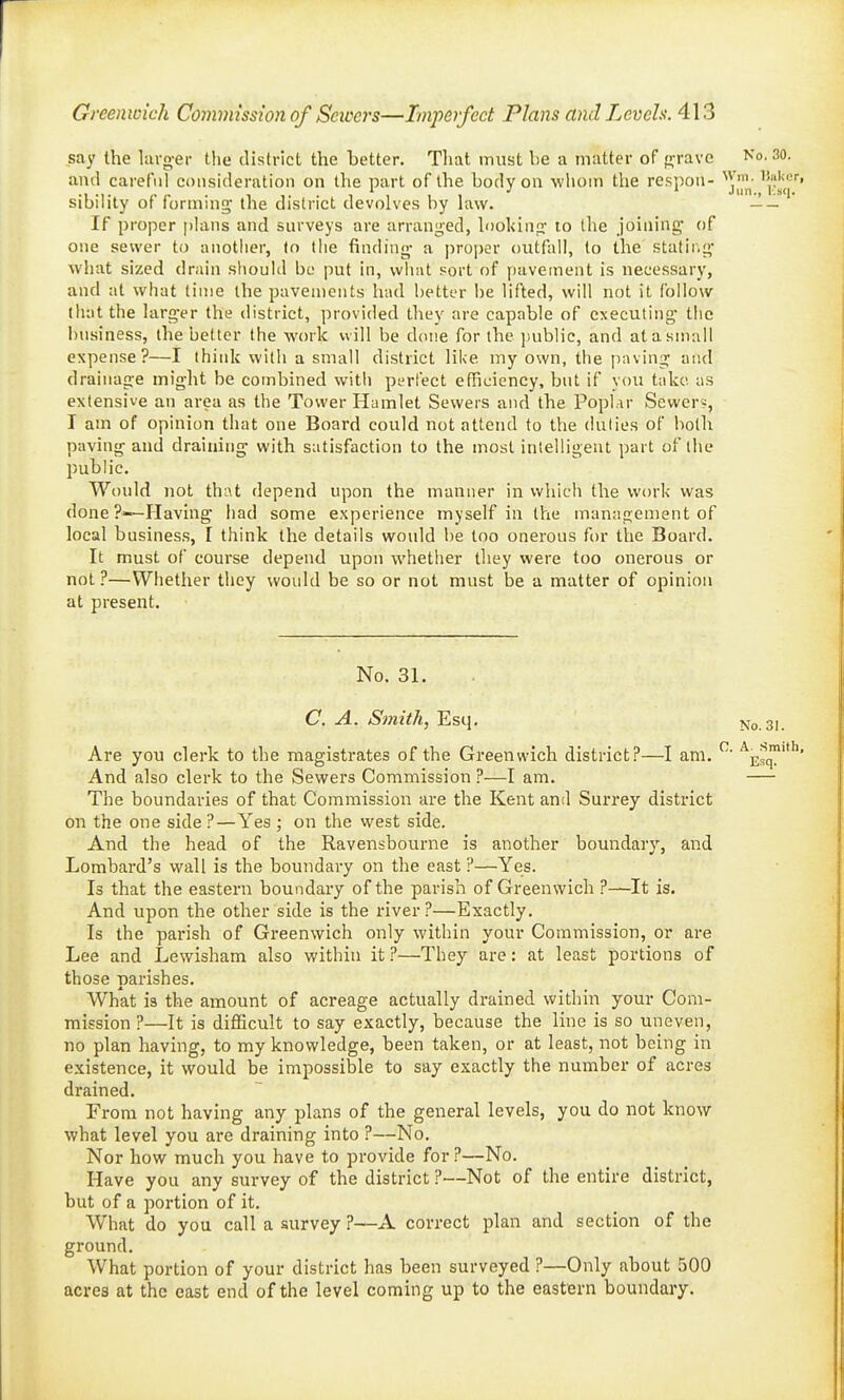 say the lavg-er the district the better. Tliat must he a matter of nrravc and careful consideration on the part of the hody on wliom the respon- ''^'j'J^- '| sibility of formina; the district devolves by law. —- If proper plans and surveys are arranged, lookinji- to the joining* of one sewer to anotlier, to the finding- a proper outfall, to the stating' what sized drain should be put in, what sort of pavement is necessary, and at what lime the pavements had better be lifted, will not it follow that the larg-er the district, provided they are capable of executing- the business, the better the work will be done for the jjublic, and at a small expense?—I think with a small district like my own, the paving and drainage might be combined with perfect efficiency, but if you take as extensive an area as the Tower Hamlet Sewers and the Poplar Sewers, I am of opinion that one Board could not attend to the duties of both paving and draining with satisfaction to the most intelligent part of the public. Would not that depend upon the manner in which the work was done?—Having had some experience myself in the management of local business, I think the details would be too onerous for the Board. It must of course depend upon whether they were too onerous or not ?—Whether they would be so or not must be a matter of opinion at present. No. 31. C. A. Smith, Esq. Are you clerk to the magistrates of the Greenwich district?—I am. And also clerk to the Sewers Commission ?—I am. The boundaries of that Commission are the Kent and Surrey district on the one side ?—Yes ; on the west side. And the head of the Ravensbourne is another boundary, and Lombard's wall is the boundary on the east ?—Yes. Is that the eastern boundary of the parish of Greenwich ?—It is. And upon the other side is the river?—Exactly. Is the parish of Greenwich only within your Commission, or are Lee and Lewisham also within it ?—They are: at least portions of those parishes. What is the amount of acreage actually drained within your Com- mission ?—It is difficult to say exactly, because the line is so uneven, no plan having, to my knowledge, been taken, or at least, not being in existence, it would be impossible to say exactly the number of acres drained. From not having any plans of the general levels, you do not know what level you are draining into ?—No. Nor how much you have to provide for?—No. Have you any survey of the district ?—Not of the entire district, but of a portion of it. What do you call a survey ?—A correct plan and section of the ground. What portion of your district has been surveyed ?—Only about 500 acres at the east end of the level coming up to the eastern boundary.