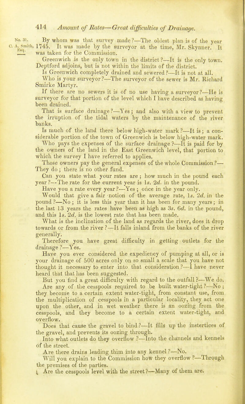 No. 31. By whom was tliat survey made?—The oldest plan is of the year 0. \.^^^m\t\\, 1745. It was made by the surveyor at the time, Mr. Skynner, It _!i was taken for the Commission. Greenwich is the only town in the district ?—It is the only town. Deptford adjoins, but is not within the limits of the district. Is Greenwich completely drained and sewered ?—It is not at all. Who is your surveyor ?—Tlie surveyor of the sewer is Mr. Richard Smirke IMartyr. If there are no sewers it is of no use having a surveyor?—He is surveyor for that portion of the level which I have described as having been drained. That is surface drainage ?—Yes; and also with a view to prevent the irruption of the tidal waters by the maintenance of the river banks. Is much of the land there below high-water mark ?—It is; a con- siderable portion of the town of Greenwich is below high-water mark. Who pays the expenses of the surface drainage ?—It is paid for by the owners of the land in the East Greenwich level, that portion to which the survey I have referred to applies. Those owners pay the general expenses of the whole Commission ?— They do ; there is no other fund. Can you state what your rates are ; how much in the pound each year ?—The rate for the current year is 1*. 2c?. in the pound. Have you a rate every year ?—Yes ; once in the year only. Would that give a fair notion of the average rate, 1*. 2d. in the pound ?—No ; it is less this year than it has been for many years; in the last 13 years the rates have been as high as 3*. 6d. in the pound, and this 1*. 2c?. is the lowest rate that has been made. What is the inclination of the land as regards the river, does it drop towards or from the river ?—It falls inland from the banks of the river generally. Therefore you have great difficulty in getting outlets for the drainage ?—Yes. Have you ever considered the expediency of pumping at all, or is your drainage of 500 acres only on so small a scale that you have not thought it necessary to enter into that consideration ?—I have never heard tliat that has been suggested. But you find a great difficulty with regard to the outfall ?—We do. Are any of the cesspools required to be built water-tight ?—No ; they become to a certain extent water-tight, from constant use, from the multiplication of cesspools in a particular locality, they act one upon the other, and in wet weather there is an oozing from the cesspools, and they become to a certain extent water-tight, and overflow. Does that cause the gravel to bind ?—It fills up the instertices of the gravel, and prevents its oozing through. Into what outlets do they overflow ?—Into the channels and kennels of the street. Are there drains leading thim into any kennel ?—No. Will you explain to the Commission how they overflow ?—Through the premises of the parties. Are the cesspools level with the street?—Many of them are.