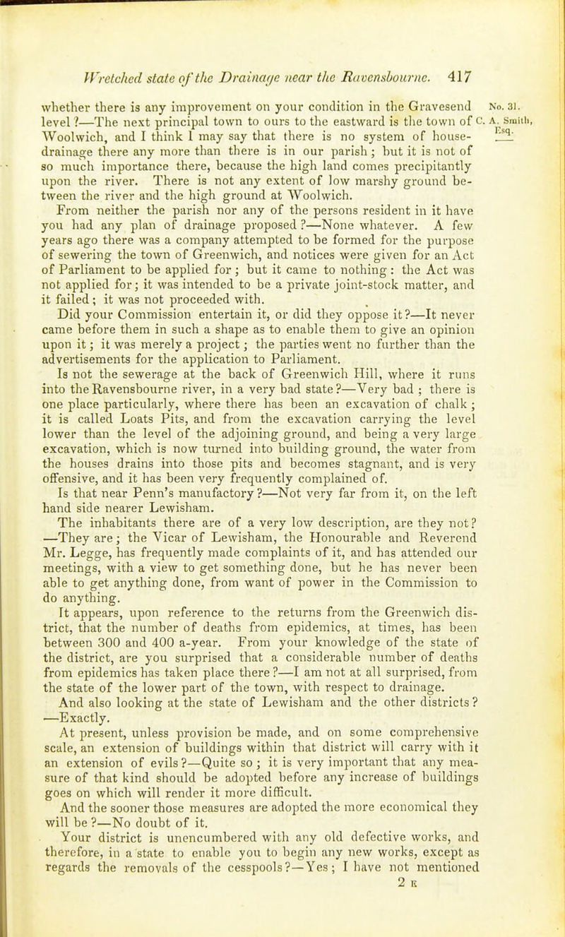 whether there is any improvement on your condition in the Gravesend No. 31. level ?—The next principal town to ours to the eastward is tlie town of c. a. smitli, Woolwich, and I think 1 may say that there is no system of house- drainage there any more than tliere is in our parish; hut it is not of so much importance there, because the high land comes precipitantly upon the river. There is not any extent of low marshy ground be- tween the river and the high ground at Woolwich. From neither the parish nor any of the persons resident in it have you had any plan of drainage proposed ?—None whatever. A few years ago there was a company attempted to be formed for the purpose of sewering the town of Greenwich, and notices were given for an Act of Parliament to be applied for ; but it came to nothing : the Act was not applied for; it was intended to be a private joint-stock matter, and it failed; it was not proceeded with. Did your Commission entertain it, or did they oppose it?—It never came before them in such a shape as to enable them to give an opinion upon it; it was merely a project; the parties went no further than the advertisements for the application to Parliament. Is not the sewerage at the back of Greenwich Hill, where it runs into theRavensbourne river, in a very bad state?—Very bad ; there is one place particularly, where there has been an excavation of chalk ; it is called Loats Pits, and fi'om the excavation carrying the level lower than the level of the adjoining ground, and being a very large excavation, which is now tiu-ned into building ground, the water from the houses drains into those pits and becomes stagnant, and is very offensive, and it has been very frequently complained of. Is that near Penn's manufactory ?—Not very far from it, on the left hand side nearer Lewisham. The inhabitants there are of a very low description, are they not? —They are; the Vicar of Lewisham, the Honourable and Reverend Mr. Legge, has frequently made complaints of it, and has attended our meetings, with a view to get something done, but he has never been able to get anything done, from want of power in the Commission to do anything. It appears, upon reference to the returns from the Greenwich dis- trict, that the number of deaths from epidemics, at times, has been between 300 and 400 a-year. From your knowledge of the state of the district, are you surprised that a considerable number of deaths from epidemics has taken place there ?—I am not at all surprised, from the state of the lower part of the town, with respect to drainage. And also looking at the state of Lewisham and the other districts ? —Exactly. At present, unless provision be made, and on some comprehensive scale, an extension of buildings within that district will carry with it an extension of evils ?—Quite so ; it is very important that any mea- sure of that kind should be adopted before any increase of buildings goes on which will render it more difficult. And the sooner those measures are adopted the more economical they will be ?—No doubt of it. Your district is unencumbered with any old defective works, and therefore, in a state to enable you to begin any new works, except as regards the removals of the cesspools?—Yes; I have not mentioned 2 K