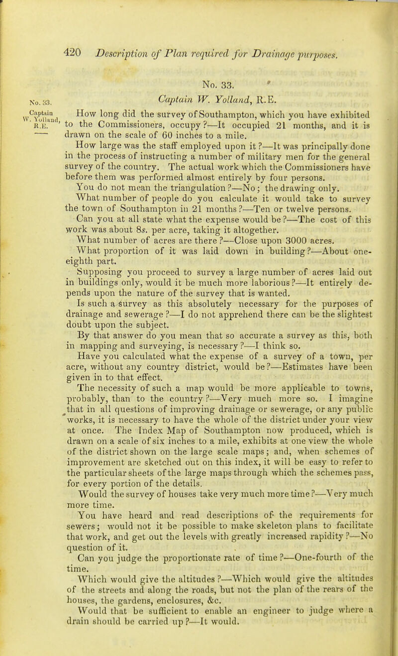 No. 33. * ^o.:a. Captain W. Yolland, R.E. i'^Youlmi '^^^ survey of Southampton, which you have exhibited JiV' to the Commissioners, occupy?—It occupied 21 months, and it is — drawn on the scale of 60 inches to a mile. How large was the staff employed upon it ?—It was principally done in the process of instructing a number of military men for the general survey of the country. The actual work which the Commissioners have before them was performed almost entirely by four persons. You do not mean the triangulation ?—No; the drawing only. What number of people do you calculate it would take to survey the town of Southampton in 21 months?—Ten or twelve persons. Can you at all state what the expense would be ?—The cost of this work was about 8*. per acre, taking it altogether. What number of acres are there ?—Close upon 3000 acres. What proportion of it was laid down in building ?—About one- eighth part. Supposing you proceed to survey a large number of acres laid out in buildings only, would it be much more laborious ?—It entirely de- pends upon the nature of the survey that is wanted. Is such a Survey as this absolutely necessary for the purposes of drainage and sewerage ?—I do not apprehend there can be the slightest doubt upon the subject. By that answer do you mean that so accurate a survey as this, both in mapping and surveying, is necessary ?—I think so. Have you calculated what the expense of a survey of a town, per acre, without any country district, would be ?—Estimates have been given in to that effect. The necessity of such a map would be more applicable to towns, probably, than to the country ?—Very much more so. I imagine ^that in all questions of improving drainage or sewerage, or any public works, it is necessary to have the whole of the district under your view at once. The Index Map of Southampton now produced, which is drawn on a scale of six inches to a mile, exhibits at one view the whole of the district shown on the large scale maps; and, when schemes of improvement are sketched out on this index, it will be easy to refer to the particular sheets of the large maps through which the schemes pass, for every portion of the details. Would the survey of houses take very much more time i*—Very much more time. You have heard and read descriptions of the requirements for sewers; would not it be possible to make skeleton plans to facilitate that work, and get out the levels with greatly increased rapidity ?—No question of it. Can you judge the proportionate rate of time ?—One-fourth of the time. Which would give the altitudes ?—Which would give the altitudes of the streets and along the roads, but not the plan of the rears of the houses, the gardens, enclosures, &c. Would that be sufficient to enable an engineer to judge where a drain should be carried up ?—It would.