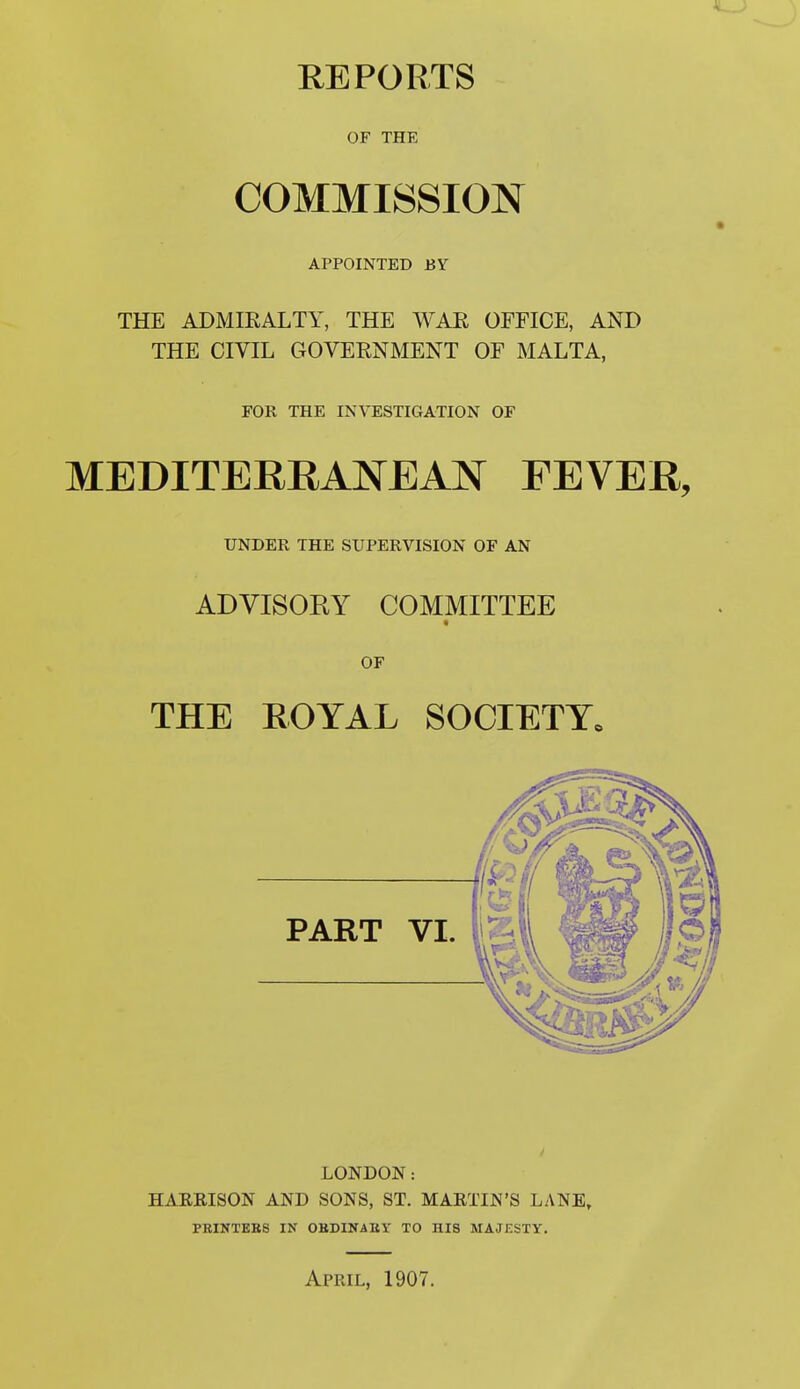 REPORTS OF THE COMMISSION APPOINTED BY THE ADMIRALTY, THE WAR OFFICE, AND THE CIVIL GOVERNMENT OF MALTA, FOR THE INVESTIGATION OF MEDITERRANEAN FEVER, UNDER THE SUPERVISION OF AN ADVISORY COMMITTEE OF THE ROYAL SOCIETY. LONDON: HAEEISON AND SONS, ST. MARTIN'S LANE, PBINTEBS IN OBDINAKY TO HIS MAJESTY.