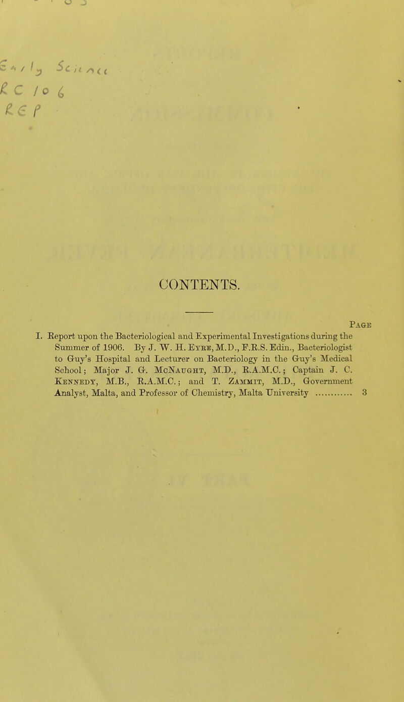 CONTENTS. Page I. Report upon tlie Bacteriological and Experimental Investigations during the Summer of 1906. By J. W. H. Etbb, M.D., F.R.S. Edin., Bacteriologist to Gruy's Hospital and Lecturer on Bacteriology in the Gruy's Medical School; Major J. G. McNaught, M.D., R.A.M.C.; Captain J. C. Kennedy, M.B., E.A.M.C.; and T. Zammit, M.D., Grovernment Analyst, Malta, and Professor of Chemistry, Malta University 3