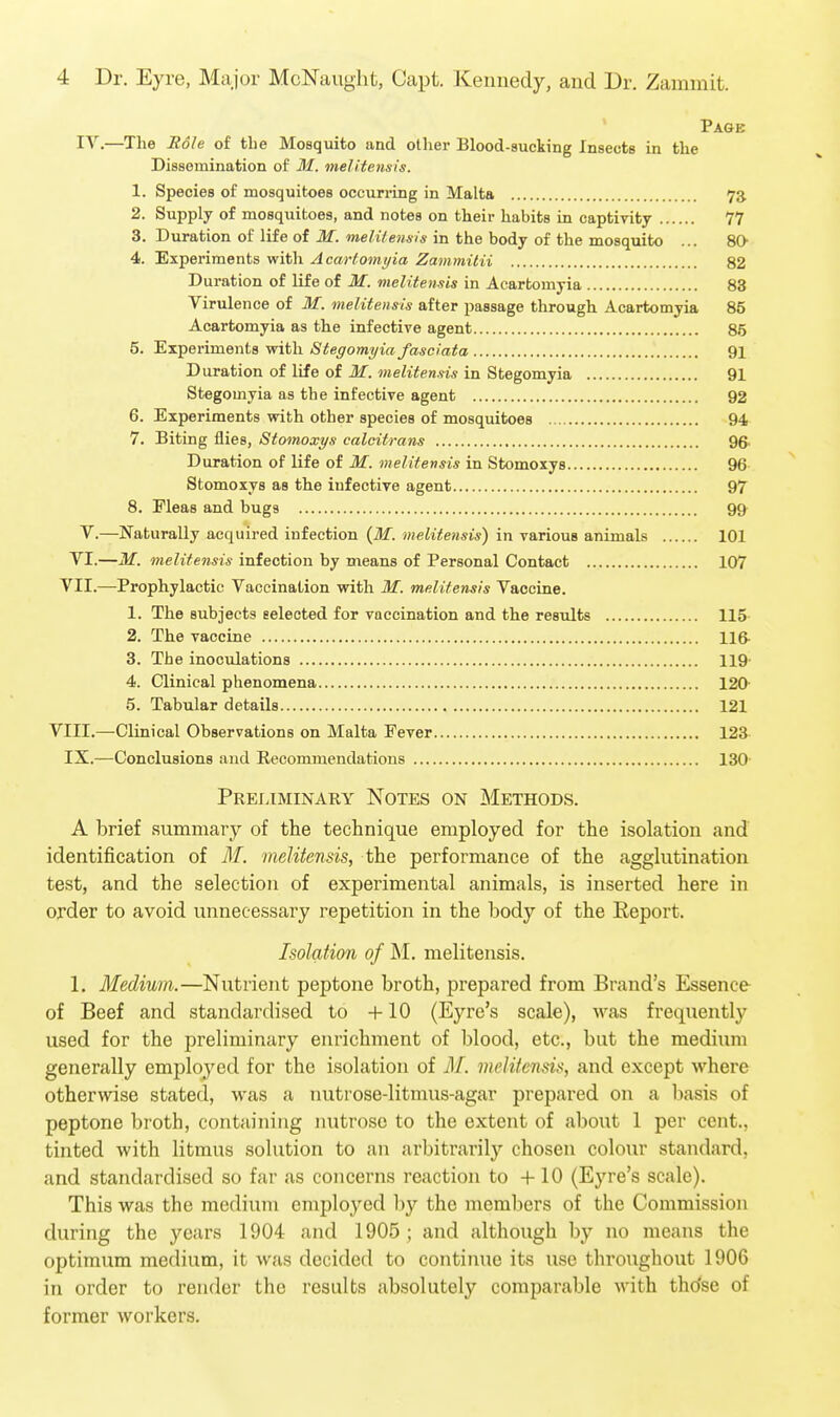 Page IV.—The Role of the Mosquito and other Blood-sucking Insects in the Dissemination of M. melitensis. 1. Species of mosquitoes occurring in Malta 73. 2. Supply of mosquitoes, and notes on their habits in captivity 77 3. Duration of life of M. melitensis in the body of the mosquito ... 80 4. Experiments with Acartomyia Zammilii 82 Duration of life of M. melitensis in Acartomyia 83 Virulence of M. melitensis after passage through Acartomyia 85 Acartomyia as the infective agent 85 5. Experiments with Stegomyia fasciata 91 Duration of life of M. melitensis in Stegomyia 91 Stegomyia as the infective agent 92 6. Experiments with other species of mosquitoes 94 7. Biting flies, Stomoxys calcitrans 96- Duration of life of M. melitensis in Stomoxys 96 Stomoxys as the infective agent 97 8. Fleas and bugs 99- V.—Naturally acquired infection {M. melitensis) in various animals 101 VI.—M. melitensis infection by means of Personal Contact 107 VII.—Prophylactic Vaccination with M. melitensis Vaccine. 1. The subjects selected for vaccination and the results 115 2. The vaccine 116- 3. The inoculations 119- 4. Clinical phenomena 120' 5. Tabular details 121 VIII.—Clinical Observations on Malta Fever 123 IX.—Conclusions and Recommendations 130' Preliminary Notes on Methods. A brief summary of the technique employed for the isolation and identification of 31. melitensis, the performance of the agglutination test, and the selection of experimental animals, is inserted here in order to avoid unnecessary repetition in the body of the Eeport. Isolation of M. melitensis. 1. Medium.—Nutrient peptone broth, prepared from Brand's Essence of Beef and standardised to -I-10 (Eyre's scale), was frequentl}^ used for the preliminary enrichment of blood, etc., bat the medium generally employed for the isolation of M. melitensis, and except where otherwise stated, was a nutrose-litmus-agar prepared on a basis of peptone broth, containing nutroso to the extent of about 1 per cent., tinted with litmus solution to an arbitrarily chosen colour standard, and standardised so far as concerns reaction to +10 (Eyre's scale). This was the medium employed by the members of the Commission during the years 1904 and 1905; and although by no means the optimum medium, it was decided to continue its use throughout 1906 in order to render the results absolutely comparable with tho'se of former workers.