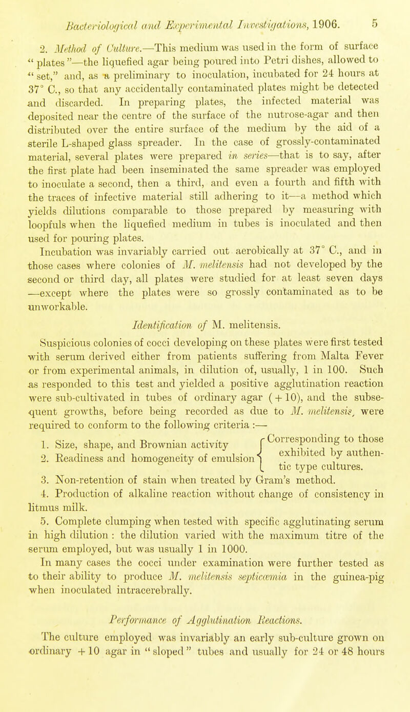 2. Method of Oidiure.—This medium was used in the form of surface  plates —the liquefied agar being poured into Petri dishes, allowed to  set, and, as ■» preliminary to inoculation, incubated for 24 hours at 37° C., so that any accidentally contaminated plates might be detected and discarded. In preparing plates, the infected material was deposited near the centre of the surface of the nutrose-agar and then distributed over the entire surface of the medium by the aid of a sterile L-shaped glass spreader. In the case of grossly-contaminated material, several plates were prepared in series—that is to say, after the first plate had been inseminated the same spreader Avas employed to inoculate a second, then a third, and even a fourth and fifth with the traces of infective material still adhering to it—a method which yields dilutions comparable to those prepared by measuring with loopfuls when the liquefied medium in tubes is inoculated and then used for pouring plates. Incubation was invariably carried out aerobically at 37° C, and in those cases where colonies of M. melitensis had not developed by the second or third day, all plates were studied for at least seven days —except where the plates were so grossly contaminated as to be unworkable. Identification of M. melitensis. Suspicious colonies of cocci developing on these plates were first tested with serum derived either from patients suffering from Malta Fever or from experimental animals, in dilution of, usually, 1 in 100. Such as responded to this test and yielded a positive agglutination reaction were sub-cultivated in tubes of ordinary agar (-|-10), and the subse- quent growths, before being recorded as due to M. melitensis, were required to conform to the following criteria :— 1 ci- u 1-D • 4.- -4. r Corresponding to those 1. Size, shape, and J3rownian activity , -i • i i ^ -D T 11, -4. f 1 • < exhibited by authen- 2. Keadmess and homogeneity oi emulsion i . / (. tic type cultures. 3. Non-retention of stain when treated by Gram's method. -1. Production of alkaline reaction without change of consistency in litmus milk. 5. Complete clumping when tested with specific agglutinating serum in high dilution : the dilution varied with the maximum titre of the serum employed, but was usually 1 in 1000. In many cases the cocci under examination were further tested as to their ability to produce M. melitensis septiccemia in the guinea-pig when inoculated intracerebrally. Perfwmance of Agglutination lieadions. The culture employed was invariably an early sub-culture grown on ordinary 10 agar in  sloped  tubes and usually for 24 or 48 hours