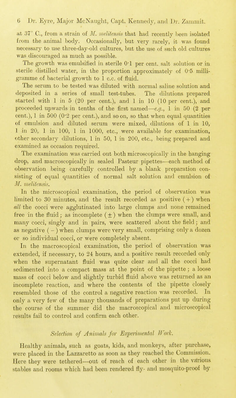at 37° C, from a strain of M. melitensis that had recently been isolated from the animal body. Occasionally, but very rarely, it was found necessary to use three-day-old cultures, but the use of such old cultures was discouraged as much as possible. The growth was emulsified in sterile O'l per cent, salt solution or in sterile distilled water, in the proportion approximatel}' of 05 milli- gramme of bacterial growth to 1 c.c. of fluid. The serum to be tested was diluted with normal saline solution and deposited in a series of small test-tubes. The dilutions prepared started with 1 in 5 (20 per cent.), and 1 in 10 (10 per cent.), and proceeded upwards in tenths of the first named—e.g., 1 in 50 (2 per cent.), 1 in 500 (0-2 per cent.), and soon, so that when equal quantities of emulsion and diluted serum were mixed, dilutions of 1 in 10, 1 in 20, 1 in 100, 1 in 1000, etc., were available for examination, other secondary dilutions, 1 in 50, 1 in 200, etc., being prepared and examined as occasion required. The examination was carried out both microscopicallj^ in the hanging drop, and macroscopically in sealed Pasteur pipettes—each method of observation being carefully controlled by a blank preparation con- sisting of equal cpiantities of normal salt solution and emulsion of M. melitensis. In the microscopical examination, the period of observation was limited to 30 minutes, and the result recorded as positive (-f) when all the cocci were agglutinated into large clumps and none remained free in the fluid; as incomplete (±) when the clumps were small, and many cocci, singly and in pairs, were scattered about the field; and as negative ( -) when clumps were very small, comprising only a dozen or so individual cocci, or were completely absent. In the macroscopical examination, the period of observation was extended, if necessary, to 24 hours, and a positive result recorded only when the supernatant fluid was quite clear and all the cocci had sedimented into a compact mass at the point of the pipette; a loose mass of cocci below and slightly turbid fluid above was returned as an incomplete reaction, and where the contents of the pipette closely resembled those of the control a negative reaction was recorded. In only a very few of the many thousands of preparations put up during the course of the summer did the macroscopical and microscopical results fail to control and confirm each other. Selection of Animals for Expenmental Jf'orl: Healthy animals, such as goats, kids, and monkeys, after purchase, were placed in the Lazzaretto as soon as they reached the Commission. Here they were tethered—out of reach of each other in the A-arious stables and rooms which had been rendered fly- and mosquito-proof by