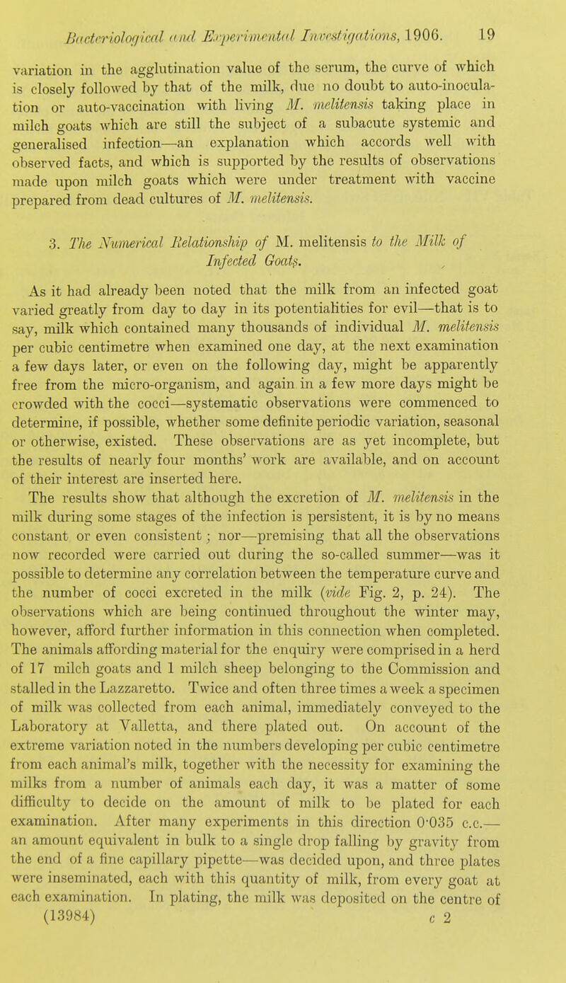 variation in the agglutination value of the serum, the curve of which is closely followed by that of the milk, due no doubt to auto-inocula- tion or auto-vaccination with living AI. ineliiensis taking place in milch goats which are still the subject of a subacute systemic and generalised infection—an explanation which accords well with observed facts, and which is supported by the results of observations made upon milch goats which were under treatment with vaccine prepared from dead cultures of 31. melitensis. 3. Tlie Nitmerical IlelafionsMp of M. melitensis to the Milk of Infected Goat?. As it had already been noted that the milk from an infected goat varied greatly from day to day in its potentialities for evil—that is to say, milk which contained many thousands of individual AI. melitensis per cubic centimetre when examined one day, at the next examination a few days later, or even on the following day, might be apparently free from the micro-organism, and again in a few more days might be crowded with the cocci—systematic observations were commenced to determine, if possible, whether some definite periodic variation, seasonal or otherwise, existed. These observations are as yet incomplete, but the results of nearly four months' work are available, and on account of their interest are inserted here. The results show that although the excretion of M. melitensis in the milk during some stages of the infection is persistent, it is by no means constant or even consistent; nor—premising that all the observations now recorded were carried out during the so-called summer—was it possible to determine any correlation between the temperature curve and the number of cocci excreted in the milk {vide Fig. 2, p. 24). The observations which are being continued throughout the winter may, however, afford further information in this connection when completed. The animals affording material for the enquiry were comprised in a herd of 17 milch goats and 1 milch sheep belonging to the Commission and stalled in the Lazzaretto. Twice and often three times a week a specimen of milk was collected from each animal, immediately conveyed to the Laboratory at Valletta, and there plated out. On account of the extreme variation noted in the numbers developing per cubic centimetre from each animal's milk, together with the necessity for examining the milks from a number of animals each day, it was a matter of some difficulty to decide on the amount of milk to be plated for each examination. After many experiments in this direction 0-035 c.c.— an amount equivalent in bulk to a single drop falling by gravity from the end of a fine capillary pipette—was decided upon, and three plates were inseminated, each with this quantity of milk, from every goat at each examination. In plating, the milk was deposited on the centre of (13984) c 2