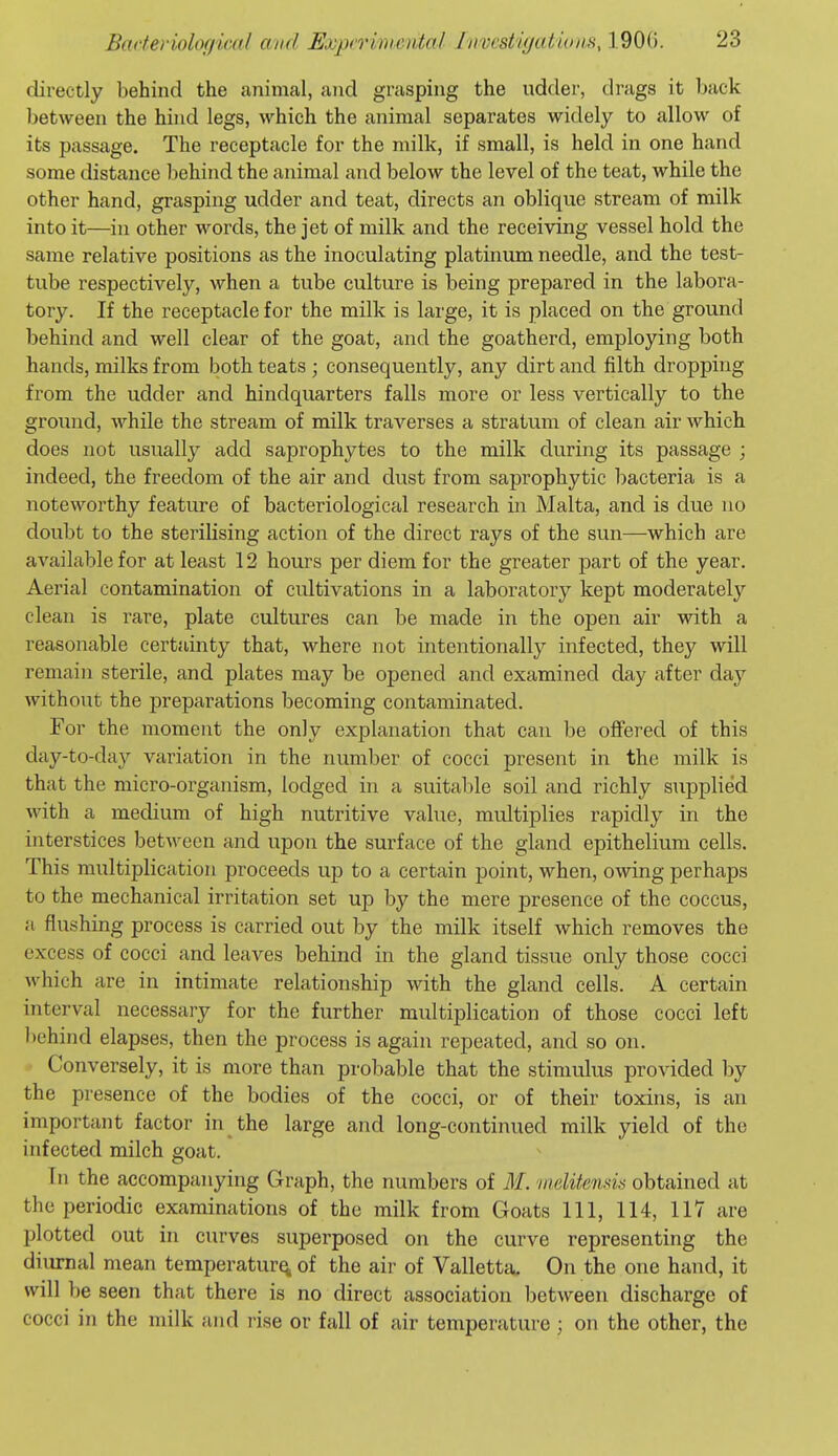 directly behind the animal, and grasping the udder, drags it back between the hind legs, which the animal separates widely to allow of its passage. The receptacle for the milk, if small, is held in one hand some distance behind the animal and below the level of the teat, while the other hand, grasping udder and teat, directs an oblique stream of milk into it—in other words, the jet of milk and the receiving vessel hold the same relative positions as the inoculating platinum needle, and the test- tube respectively, when a tube culture is being prepared in the labora- tory. If the receptacle for the milk is large, it is placed on the ground behind and well clear of the goat, and the goatherd, employing both hands, milks from both teats ; consequently, any dirt and filth dropping from the udder and hindquarters falls more or less vertically to the ground, while the stream of milk traverses a stratum of clean air which does not usually add saprophytes to the milk during its passage ; indeed, the freedom of the air and dust from saprophytic bacteria is a noteworthy feature of bacteriological research in Malta, and is due no doubt to the sterilising action of the direct rays of the sun—which are available for at least 12 hours per diem for the greater part of the year. Aerial contamination of cultivations in a laboi-atory kept moderately clean is rare, plate cultures can be made in the open air with a reasonable certainty that, where not intentionally infected, they will remain sterile, and plates may be opened and examined day after day without the preparations becoming contaminated. For the moment the only explanation that can be offered of this day-to-day variation in the number of cocci present in the milk is that the micro-organism, lodged in a suitable soil and richly supplied with a medium of high nutritive value, multiplies rapidly in the interstices between and upon the surface of the gland epithelium cells. This multiplication proceeds up to a certain point, when, owing perhaps to the mechanical irritation set up by the mere presence of the coccus, a flushing process is carried out by the milk itself which removes the excess of cocci and leaves behind in the gland tissue only those cocci which are in intimate relationship with the gland cells. A certain interval necessary for the further multiplication of those cocci left behind elapses, then the process is again repeated, and so on. - Conversely, it is more than probable that the stimulus provided by the presence of the bodies of the cocci, or of their toxins, is an important factor in the large and long-continued milk yield of the infected milch goat. In the accompanying Graph, the numbers of M. niditends obtained at the periodic examinations of the milk from Goats 111, 114, 117 are plotted out in curves superposed on the curve representing the diurnal mean temperature, of the air of Vallettcu On the one hand, it will be seen that there is no direct association between discharge of cocci in the milk and rise or fall of air temperature ; on the other, the
