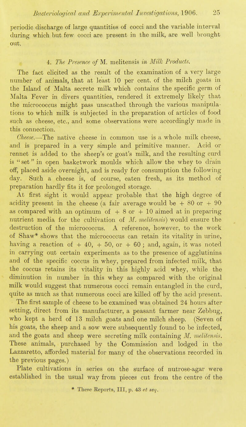 periodic discharge of large quantities of cocci and the variable interval during which but few cocci are present in the milk, are well brought o\it. 4. llie Presence of M. melitensis in Milk Products. The fact elicited as the result of the examination of a very large number of animals, that at least 10 per cent, of the milch goats in the Island of Malta secrete milk which contains the specific germ of Malta Fever in divers quantities, rendered it extremely likely that the micrococcus might pass unscathed through the various manipula- tions to which milk is subjected in the preparation of articles of food such as cheese, etc., and some observations were accordingly made in this connection. Cheese.—The native cheese in common use is a whole milk cheese, and is prepared in a very simple and primitive manner. Acid or rennet is added to the sheep's or goat's milk, and the resulting curd is set in open basketwork moulds which allow the whey to drain off, placed aside overnight, and is ready for consumption the following- day. Such a cheese is, of course, eaten fresh, as its method of preparation hardly fits it for prolonged storage. At first sight it would appear probable that the high degree of acidity present in the cheese (a fair average would be + 80 or + 90 as compared with an optimum of + 8 or + 10 aimed at in preparing nutrient media for the cultivation of M. melitensis) would ensure the destruction of the micrococcus. A reference, however, to the work of Shaw* shows that the micrococcus can retain its vitality in urine, having a reaction of + 40, + 50, or + 60 ; and, again, it was noted in carrying out certain experiments as to the presence of agglutinins and of the specific coccus in whey, prepared from infected milk, that the coccus retains its vitality in this highly acid whey, while the diminution in number in this whey as compared with the original milk would suggest that numerous cocci remain entangled in the curd, quite as much as that numerous cocci are killed off by the acid present. The first sample of cheese to be examined was obtained 24 hours after setting, direct from its manufacturer, a peasant farmer near Zebbug, who kept a herd of 13 milch goats and one milch sheep. (Seven of his goats, the sheep and a sow were subsequently found to be infected, and the goats and sheep were secreting milk containing M. mditensis. These animals, purchased by the Commission and lodged in the Lazzaretto, afforded material for many of the observations recorded in the previous pages.) Plate cultivations in series on the surface of nutrose-agar were established in the usual way from pieces cut from the centre of the * These Reports, III, p. 43 et ser/.
