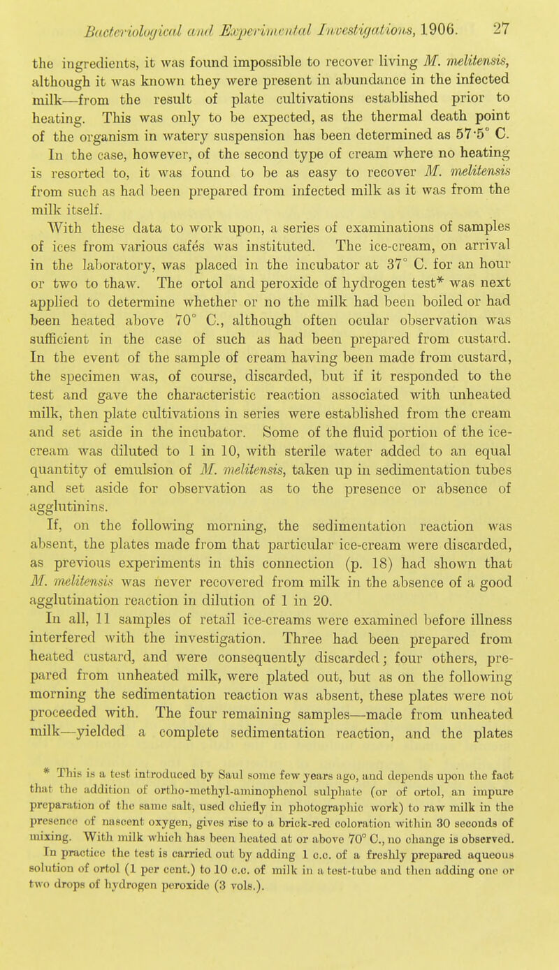 the ingredients, it was found impossible to recover living M. melitensis, although it was known they were present in abundance in the infected milk—from the result of plate cultivations established prior to heating. This was only to be expected, as the thermal death point of the organism in watery suspension has been determined as 57 5° C. In the case, however, of the second type of cream where no heating is resorted to, it was found to be as easy to recover M. melitensis from such as had been prepared from infected milk as it was from the milk itself. With these data to work upon, a series of examinations of samples of ices from various cafes was instituted. The ice-cream, on arrival in the laboratory, was placed in the incubator at 37° C. for an hour or two to thaw. The ortol and peroxide of hydrogen test* was next applied to determine whether or no the milk had been boiled or had been heated above 70° C, although often ocular observation was sufficient in the case of such as had been prepared from custard. In the event of the sample of cream having been made from custard, the specimen was, of course, discarded, but if it responded to the test and gave the characteristic reaction associated with unheated milk, then plate cultivations in series were established from the cream and set aside in the incubator. Some of the fluid portion of the ice- cream was diluted to 1 in 10, with sterile water added to an equal quantity of emulsion of M. melitensis, taken up in sedimentation tubes and set aside for observation as to the presence or absence of agglutinins. If, on the following morning, the sedimentation reaction was absent, the plates made from that particular ice-cream were discarded, as previous experiments in this connection (p. 18) had shown that M. melitensis was never recovered from milk in the absence of a good agglutination reaction in dilution of 1 in 20. In all, 11 samples of retail ice-creams were examined before illness interfered with the investigation. Three had been prepared from heated custard, and were consequently discarded; four others, pre- pared from unheated milk, were plated out, but as on the following morning the sedimentation reaction was absent, these plates were not proceeded with. The four remaining samples—made from unheated milk—yielded a complete sedimentation reaction, and the plates * This is a test introduced by Saul some few years ago, and depends upon the fact thai the addition of ortlio-niethyl-annnoplienol sulphate (or of ortol, an impure preparation of the same salt, used chiefly in photogi'aphic work) to raw milk in the presence of nascent oxygen, gives rise to a brick-red coloration within 30 seconds of mixing. With milk which has been heated at or above 70° C, no change is observed. In practice the test is carried out by adding 1 c.c. of a freshly prepared aqueous solution of ortol (1 per cent.) to 10 c.c. of milk in a test-tube and then adding one or two drops of hydrogen peroxide (3 vols.).