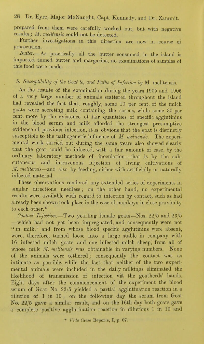 prepared from them were carefully worked out, but with negative results; M. vielitenHis could not be detected. Further investigations in this direction are now in course of prosecution. Butter.—As practically all the butter consumed in the island is imported tinned butter and margarine, no examinations of samples of this food were made. 5. Susceptibility of the Goat to, and Paths of Infection by M. melitensis. As the results of the examination during the years 1905 and 1906 of a very large number of animals scattered throughout the island had revealed the fact that, roughly, some 10 per cent, of the milch goats were secreting milk containing the coccus, while some 30 per cent, more by the existence of fair quantities of specific agglutinins in the blood serum and milk afiorded the strongest presumptive evidence of previous infection, it is obvious that the goat is distinctly susceptible to the pathogenetic influence of 31. melitensis. The experi- mental work carried out during the same years also showed clearly that the goat could be infected, with a fair amount of ease, by the ordinary laboratory methods of inoculation—that is by the sub- cutaneous and intravenous injection of living cvJtivations of M. melitensis—and also by feeding, either mth artificially or naturally infected material. These observations rendered any extended series of experiments in similar directions needless; on the other hand, no experimental results were available with regard to infection by contact, such as had already been shown took place in the case of monkeys in close proximity to each other.* Contact Infection.—Two yearling female goats—Jsos. 22/5 and 23/5 —which had not yet been impregnated, and consequently were not  in milk, and from whose blood specific agglutinins were absent, were, therefore, turned loose into a large stable in company with 16 infected milch goats and one infected milch sheep, from all of whose milk M. melitensi<i was obtainable in varying numbers. None of the animals were tethered; consequently the contact was as intimate as possible, while the fact that neither of the two experi- mental animals were included in the daily milkings eliminated the likelihood of transmission of infection via the goatherds' hands. Eight days after the commencement of the experiment the blood serum of Goat No. 23/5 yielded a partial agglutination reaction in a dilution of 1 in 10 ; on the following day the serum from Goat No. 22/5 gave a similar result, and on the 16th day both goats gave a complete positive agglutination reaction in dilutions 1 in 10 and * Vide these Rejwrls, I, p. 67.