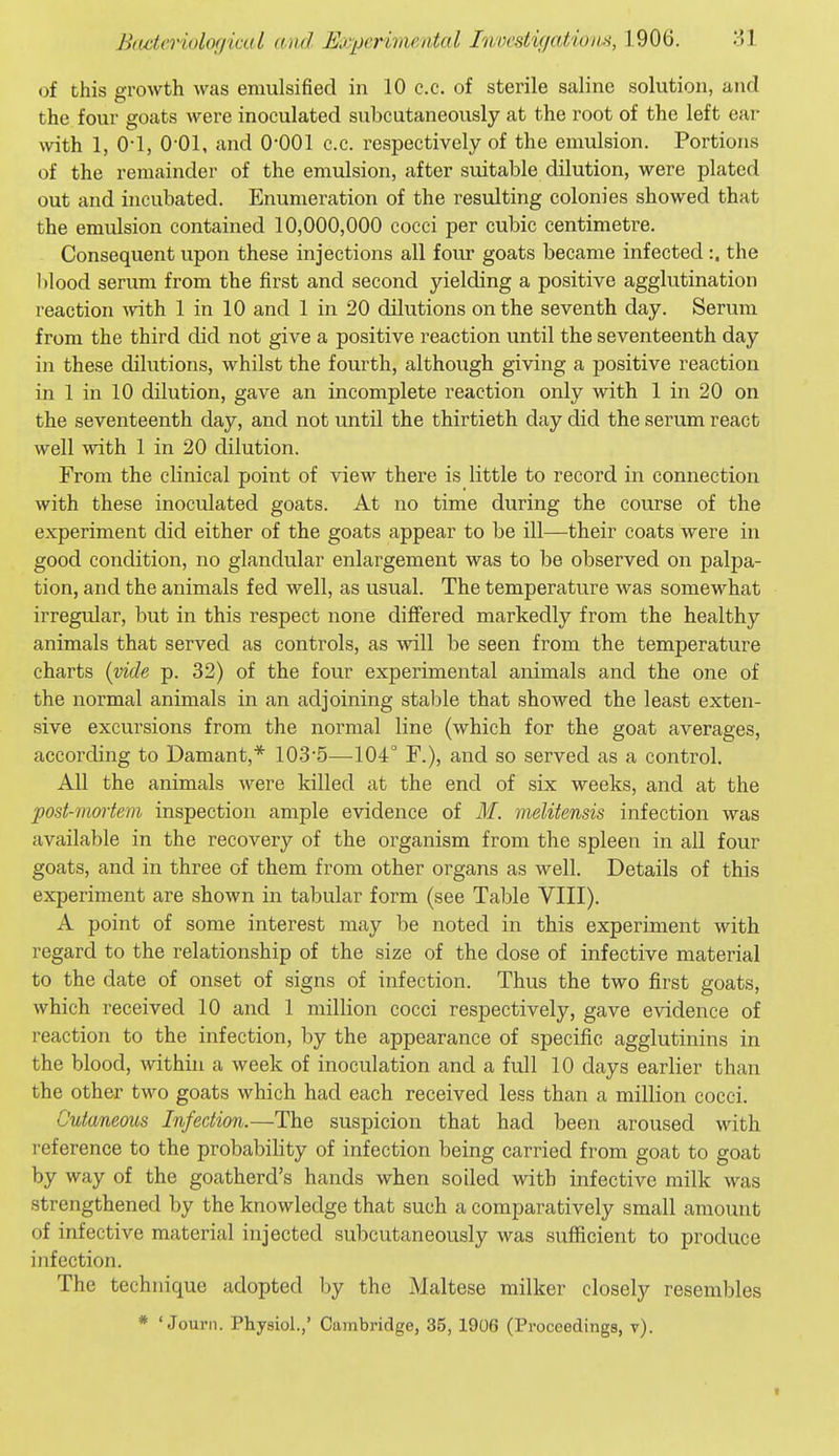 of this growth was emulsified in 10 c.c. of sterile saline solution, and the four goats were inoculated subcutaneously at the root of the left ear with 1, 0-1, O'Ol, and O'COl c.c. respectively of the emulsion. Portions of the remainder of the emulsion, after suitable dilution, were plated out and incubated. Enumeration of the resulting colonies showed that the emulsion contained 10,000,000 cocci per cubic centimetre. Consequent upon these injections all four goats became infected :. the blood serum from the first and second yielding a positive agglutination reaction with 1 in 10 and 1 in 20 dilutions on the seventh day. Serum from the third did not give a positive reaction until the seventeenth day in these dilutions, whilst the fourth, although giving a positive reaction in 1 in 10 dilution, gave an incomplete reaction only with 1 in 20 on the seventeenth day, and not until the thirtieth day did the serum react well with 1 in 20 dilution. From the clinical point of view there is little to record in connection with these inoculated goats. At no time during the course of the experiment did either of the goats appear to be ill—their coats were in good condition, no glandular enlargement was to be observed on palpa- tion, and the animals fed well, as usual. The temperature was somewhat irregular, but in this respect none differed markedly from the healthy animals that served as controls, as will be seen from the temperature charts {vide p. 32) of the four experimental animals and the one of the normal animals in an adjoining stal^le that showed the least exten- sive excursions from the normal line (which for the goat averages, according to Damant,* 103'5—104° F.), and so served as a control. All the animals were killed at the end of six weeks, and at the post-mortem inspection ample evidence of M. melitensis infection was available in the recovery of the organism from the spleen in all four goats, and in three of them from other organs as well. Details of this experiment are shown in tabular form (see Table VIII). A point of some interest may be noted in this experiment with regard to the relationship of the size of the dose of infective material to the date of onset of signs of infection. Thus the two first goats, which received 10 and 1 million cocci respectively, gave evidence of reaction to the infection, by the appearance of specific agglutinins in the blood, within a week of inoculation and a full 10 days earlier than the other two goats which had each received less than a million cocci. Cutaneous Infection.—The suspicion that had been aroused with reference to the probability of infection being carried from goat to goat by way of the goatherd's hands when soiled with infective milk was strengthened by the knowledge that such a comparatively small amount of infective material injected subcutaneously was sufficient to produce infection. The technique adopted by the Maltese milker closely resembles * ' Journ. Physiol.,' Cambridge, 35, 1906 (Proceedings, v).