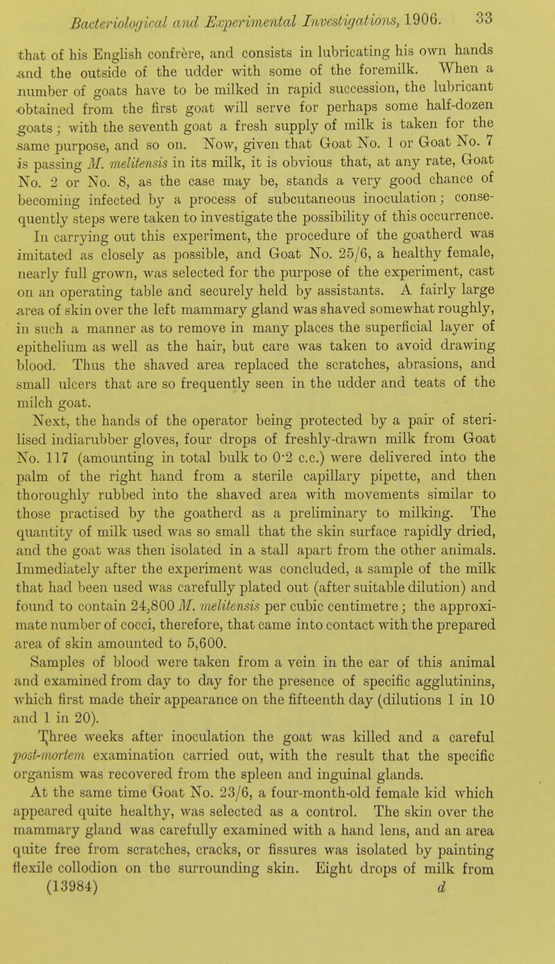 that of his English confrere, cand consists in lubricating his own hands iind the outside of the udder with some of the foremilk. When a number of goats have to be milked in rapid succession, the lubricant obtained from the first goat will serve for perhaps some half-dozen goats; with the seventh goat a fresh supply of milk is taken for the same purpose, and so on. Now, given that Goat No. 1 or Goat No. 7 is passing M. melitensis in its milk, it is obvious that, at any rate, Goat No. 2 or No. 8, as the case may be, stands a very good chance of becoming infected by a process of subcutaneous inoculation; conse- quently steps were taken to investigate the possibility of this occurrence. In carrying out this experiment, the procedure of the goatherd was imitated as closely as possible, and Goat No. 25/6, a healthy female, nearly full grown, was selected for the purpose of the experiment, cast on an operating table and securely held by assistants. A fairly large area of skin over the left mammary gland was shaved somewhat roughly, in such a manner as to remove in many places the superficial layer of epithelium as well as the hair, but care was taken to avoid drawing blood. Thus the shaved area replaced the scratches, abrasions, and small ulcers that are so frequently seen in the udder and teats of the milch goat. Next, the hands of the operator being protected by a pair of steri- lised indiarubber gloves, four drops of freshly-drawn milk from Goat No. 117 (amounting in total bulk to 0*2 c.c.) were delivered into the palm of the right hand from a sterile capillary pipette, and then thoroughly rubbed into the shaved area with movements similar to those practised by the goatherd as a preliminary to milking. The quantity of milk used was so small that the skin surface rapidly dried, and the goat was then isolated in a stall apart from the other animals. Immediately after the experiment was concluded, a sample of the milk that had been used was carefully plated out (after suitable dilution) and found to contain 24j800 M. melitensis per cubic centimetre; the approxi- mate number of cocci, therefore, that came into contact with the prepared area of skin amounted to 5,600. Samples of blood were taken from a vein in the ear of this animal and examined from day to day for the presence of specific agglutinins, which first made their appearance on the fifteenth day (dilutions 1 in 10 and 1 in 20). TJhree weeks after inoculation the goat was killed and a careful post-mortem examination carried out, with the result that the specific organism was recovered from the spleen and inguinal glands. At the same time Goat No. 23/6, a four-month-old female kid which appeared quite healthy, was selected as a control. The skin over the mammary gland was carefully examined with a hand lens, and an area quite free from scratches, cracks, or fissures was isolated by painting flexile collodion on the surrounding skin. Eight drops of milk from (13984) d