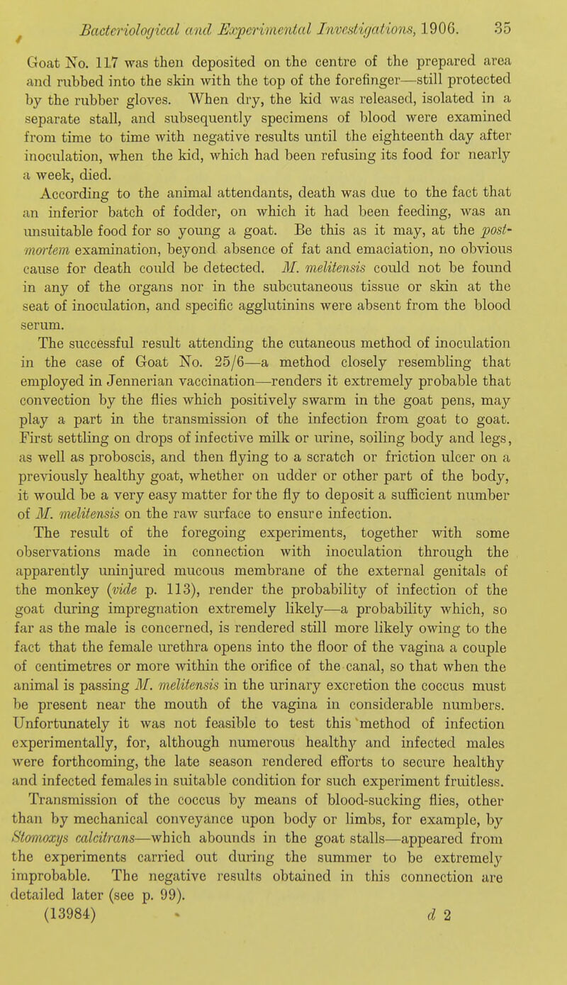 Goat No. 117 was then deposited on the centre of the prepared area and rubbed into the skin with the top of the forefinger—still protected by the rubber gloves. When dry, the kid was released, isolated in a separate stall, and subsequently specimens of blood were examined from time to time with negative results until the eighteenth day after inoculation, when the kid, which had been refusing its food for nearly a week, died. According to the animal attendants, death was due to the fact that an inferior batch of fodder, on which it had been feeding, was an misuitable food for so young a goat. Be this as it may, at the post- mortem examination, beyond absence of fat and emaciation, no obvious cause for death could be detected. M. melitensis could not be found in any of the organs nor in the subcutaneous tissue or skin at the seat of inoculation, and specific agglutinins were absent from the blood serum. The successful result attending the cutaneous method of inoculation in the case of Goat No. 25/6—a method closely resembling that employed in Jennerian vaccination—renders it extremely probable that convection by the flies which positively swarm in the goat pens, may play a part in the transmission of the infection from goat to goat. First settling on drops of infective milk or urine, soiling body and legs, as well as proboscis, and then flying to a scratch or friction ulcer on a previously healthy goat, whether on udder or other part of the body, it would be a very easy matter for the fly to deposit a sufficient number of M. melitensis on the raw surface to ensure infection. The result of the foregoing experiments, together with some observations made in connection with inoculation through the apparently uninjured mucous membrane of the external genitals of the monkey (vide p. 113), render the probability of infection of the goat during impregnation extremely likely—a probability which, so far as the male is concerned, is rendered still more likely owing to the fact that the female urethra opens into the floor of the vagina a couple of centimetres or more within the orifice of the canal, so that when the animal is passing 71/. melitensis in the urinary excretion the coccus must be present near the mouth of the vagina in considerable numbers. Unfortunately it was not feasible to test this method of infection experimentally, for, although numerous health}'^ and infected males were forthcoming, the late season rendered eff'orts to secure healthy and infected females in suitable condition for such experiment fruitless. Transmission of the coccus by means of blood-sucking flies, other than by mechanical conveyance upon body or limbs, for example, by S'tomoxys calcitrans—which abounds in the goat stalls—appeared from the experiments carried out during the summer to be extremely improbable. The negative results obtained in this connection are detailed later (see p. 99). (13984) * d 2