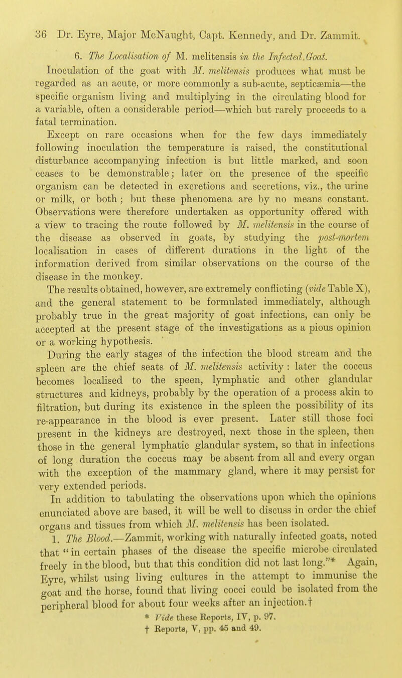 6. The Localisation of M. melitensis in the Infected. Goat. Inoculation of the goat with M. melitensis produces what must be regarded as an acute, or more commonly a sub-acute, septicaemia—the specific organism living and multiplying in the circulating blood for a variable, often a considerable period—which but rarely proceeds to a fatal termination. Except on rare occasions when for the few days immediately following inoculation the temperature is raised, the constitutional disturbance accompanying infection is but little marked, and soon ceases to be demonstrable; later on the presence of the specific organism can be detected in excretions and secretions, viz., the urine or milk, or both ; but these phenomena are by no means constant. Observations were therefore undertaken as opportunity offered with a view to tracing the route followed by M. melitensis in the course of the disease as observed in goats, by studying the post-mortem localisation in cases of different durations in the light of the information derived from similar observations on the course of the disease in the monkey. The results obtained, however, are extremely conflicting (vide Table X), and the general statement to be formulated immediately, although probably true in the great majority of goat infections, can only be accepted at the present stage of the investigations as a pious opinion or a working hypothesis. During the early stages of the infection the blood stream and the spleen are the chief seats of M. melitensis activity : later the coccus becomes localised to the speen, lymphatic and other glandular structures and kidneys, probably by the operation of a process akin to filtration, but during its existence in the spleen the possibility of its re-appearance in the blood is ever present. Later still those foci present in the kidneys are destroyed, next those in the spleen, then those in the general lymphatic glandular system, so that in infections of long duration the coccus may be absent from all and every organ with the exception of the mammary gland, where it may persist for very extended periods. In addition to tabulating the observations upon which the opinions enunciated above are based, it will be well to discuss in order the chief organs and tissues from which M. melitensis has been isolated. 1. The Blood.—Zammit, working with naturally infected goats, noted that *' in certain phases of the disease the specific microbe circulated freely in the blood, but that this condition did not last long.* Again, Eyre, whilst using living cultures in the attempt to immunise the goat and the horse, found that living cocci could be isolated from the peripheral blood for about four Aveeks after an injection.! * ride these Roporls, IV, p. 97. t Reports, V, pp. 45 and 49.