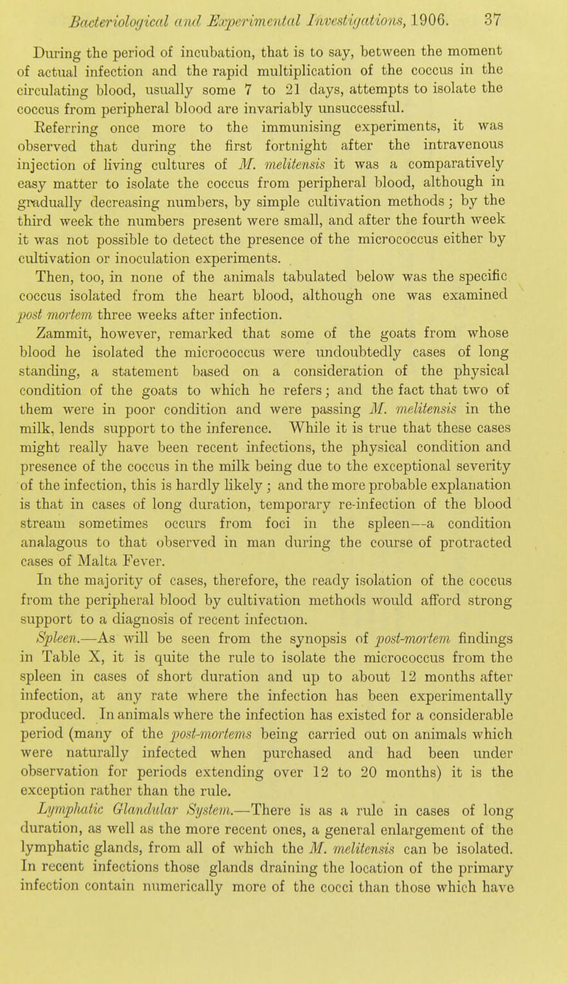 During the period of incubation, that is to say, between the moment of actual infection and the rapid multiplication of the coccus in the circulating blood, usually some 7 to 21 days, attempts to isolate the coccus from peripheral blood are invariably unsuccessful. Eeferring once more to the immunising experiments, it was observed that during the first fortnight after the intravenous injection of living cultures of M. melitensis it was a comparatively easy matter to isolate the coccus from peripheral blood, although in gradually decreasing numbers, by simple cultivation methods; by the third week the numbers present were small, and after the fourth week it was not possible to detect the presence of the micrococcus either by cultivation or inoculation experiments. Then, too, in none of the animals tabulated below was the specific coccus isolated from the heart blood, although one was examined post mmiem three weeks after infection. Zammit, however, remarked that some of the goats from whose blood he isolated the micrococcus were undoubtedly cases of long standing, a statement based on a consideration of the physical condition of the goats to which he refers; and the fact that two of them were in poor condition and were passing M. melitensis in the milk, lends support to the inference. While it is true that these cases might really have been recent infections, the physical condition and presence of the coccus in the milk being due to the exceptional severity of the infection, this is hardly likely; and the more probable explanation is that in cases of long duration, temporary re-infection of the blood stream sometimes occurs from foci in the spleen—a condition analagous to that observed in man during the course of protracted cases of Malta Fever. In the majority of cases, therefore, the ready isolation of the coccus from the peripheral blood by cultivation methods would afford strong- support to a diagnosis of recent infection. Spleen.—As will be seen from the synopsis of post-mortem findings in Table X, it is quite the rule to isolate the micrococcus from the spleen in cases of short duration and up to about 12 months after infection, at any rate where the infection has been experimentally produced. In animals where the infection has existed for a considerable period (many of the post-moiiems being carried out on animals which were naturally infected when purchased and had been under observation for periods extending over 12 to 20 months) it is the exception rather than the rule. LympJuUic Glandular System.—There is as a rule in cases of long duration, as well as the more recent ones, a general enlargement of the lymphatic glands, from all of which the M. m,elitensis can be isolated. In recent infections those glands draining the location of the primary infection contain numerically more of the cocci than those which have
