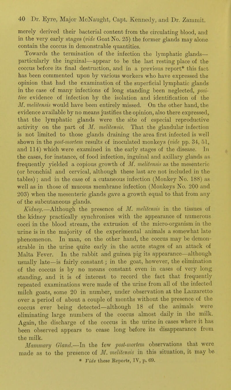 merely derived their bacterial content from the circulating blood, and in the very early stages {vide Goat No. 25) the former glands may alone contain the coccus in demonstrable quantities. Towards the termination of the infection the lymphatic glands— particularly the inguinal—appear to be the last resting place of the coccus before its final destruction, and in a previous report* this fact has been commented upon by various workers who have expressed the opinion that had the examination of the superficial lymphatic glands in the case of many infections of long standing been neglected, posi- tive evidence of infection by the isolation and identification of the ilf. melitensis would have been entirely missed. On the other hand, the evidence available by no means justifies the opinion, also there expressed, that the lymphatic glands were the site of especial reproductive activity on the part of M. melitensis. That the glandular infection is not limited to those glands draining the area first infected is well shown in the post-mmiem results of inoculated monkeys {vide pp. 34, 51, and 114) which were examined in the early stages of the disease. In the cases, for instance, of food infection, inguinal and axillary glands as frequently yielded a copious growth of M. melitensis as the mesenteric (or bronchial and cervical, although these last are not included in the tables); and in the case of a cutaneous infection (Monkey No. 188) as well as in those of mucous membrane infection (Monkeys No. 200 and 203) when the mesenteric glands gave a growth equal to that from any of the subcutaneous glands. Kidney.—Although the presence of M. melitensis in the tissues of the kidney practically synchronises with the appearance of numerous cocci in the blood stream, the extrusion of the micro-organism in the urine is in the majority of the experimental animals a somewhat late phenomenon. In man, on the other hand, the coccus may be demon- strable in the urine quite early in the acute stages of an attack of Malta Fever. In the rabbit and guinea pig its appearance—although usually late—is fairly constant; in the goat, however, the elimination of the coccus is by no means constant even in cases of very long standing, and it is of interest to record the fact that frequently repeated examinations were made of the urine from all of the infected milch goats, some 20 in number, under observation at the Lazzaretto over a period of about a couple of months without the presence of the coccus ever being detected—although 18 of the animals were eliminating large numbers of the coccus almost daily in the milk. Again, the discharge of the coccus in the urine in cases where it has been observed appears to cease long before its disappearance from the milk. Mammary Gland.—In the few posi-moiiem observations that were made as to the presence of AI. melitensis in this situation, it may be