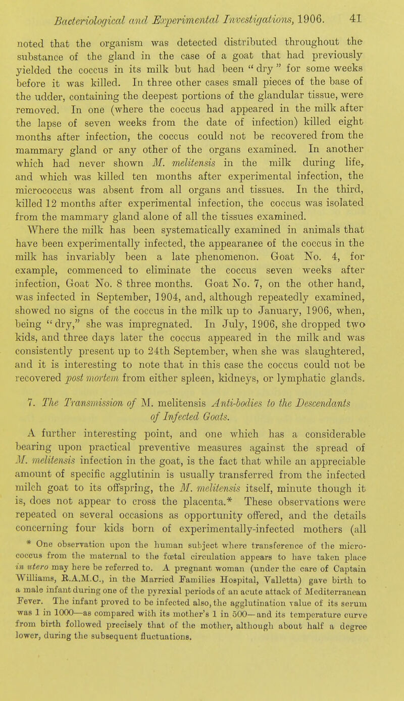 noted that the organism was detected distributed throughout the substance of the gland in the case of a goat that had previously yielded the coccus in its milk but had been  dry  for some weeks before it was killed. In three other cases small pieces of the base of the udder, containing the deepest portions of the glandular tissue, were removed. In one (where the coccus had appeared in the milk after the lapse of seven weeks from the date of infection) killed eight months after infection, the coccus could not be recovered from the mammary gland or any other of the organs examined. In another which had never shown M. melitensis in the milk during life, and which was killed ten months after experimental infection, the micrococcus was absent from all organs and tissues. In the third, killed 12 months after experimental infection, the coccus was isolated from the mammary gland alone of all the tissues examined. Where the milk has been systematically examined in animals that have been experimentally infected, the appearance of the coccus in the milk has invariably been a late phenomenon. Goat No. 4, for example, commenced to eliminate the coccus seven weeks after infection, Goat No. 8 three months. Goat No. 7, on the other hand, was infected in September, 1904, and, although repeatedly examined, showed no signs of the coccus in the milk up to January, 1906, when, l)eing dry, she was impregnated. In July, 1906, she dropped two kids, and three days later the coccus appeared in the milk and was consistently present up to 24th September, when she was slaughtered, and it is interesting to note that in this case the coccus could not be recovered j)ost mortem from either spleen, kidneys, or lymphatic glands. 7. The Transmission of M. melitensis Anii-bodies to the Descendants of Infected Goats. A further interesting point, and one which has a considerable bearing upon practical preventive measures against the spread of M. melitensis infection in the goat, is the fact that while an appreciable amount of specific agglutinin is usually transferred from the infected milch goat to its offspring, the M. melitensis itself, minute though it is, does not appear to cross the placenta.* These observations were repeated on several occasions as opportunity offered, and the details concerning four kids born of experimentally-infected mothers (all * One obserration upon the human subject where transference of the micro- coccus from the maternal to the foetal circulation appears to have taken place in utero may here be referred to. A pregnant woman (under the care of Captain Williams, R.A.M.C., in the Married Families Hospital, Valletta) gave birth to a male infant during one of the pyrexial periods of an acute attack of Mediterranean Fever. The infant proved to be infected also, the agglutination value of its serum ■was 1 in 1000—as compared with its mother's 1 in 500—and its temperature curve from birth followed precisely that of the mother, although about half a degree lower, during the subsequent fluctuations.