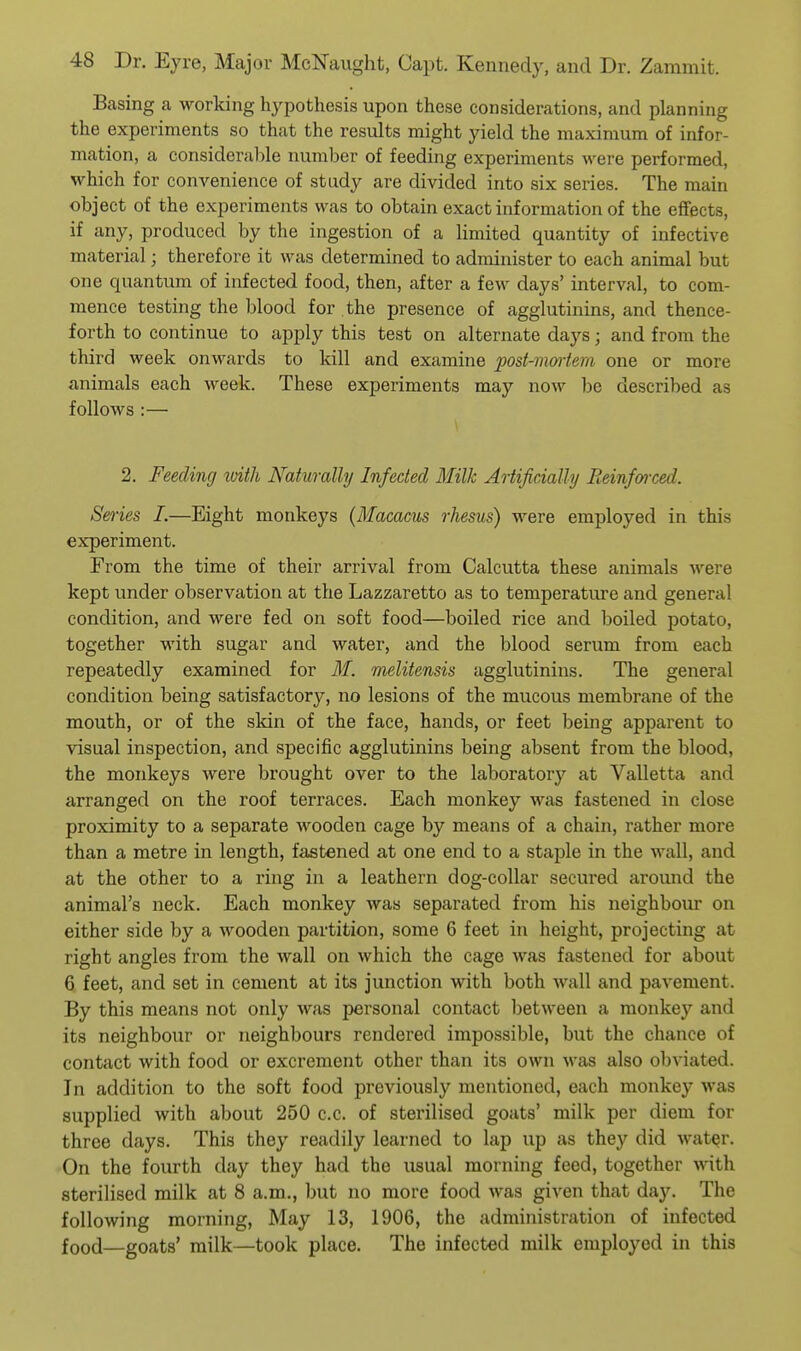 Basing a working hypothesis upon these considerations, and planning the experiments so that the results might yield the maximum of infor- mation, a considerable number of feeding experiments were performed, which for convenience of study are divided into six series. The main object of the experiments was to obtain exact information of the effects, if any, produced by the ingestion of a limited quantity of infective material; therefore it was determined to administer to each animal but one quantum of infected food, then, after a few days' interval, to com- mence testing the blood for the presence of agglutinins, and thence- forth to continue to apply this test on alternate days; and from the third week onwards to kill and examine post-mmiera one or more animals each week. These experiments may now be described as follows :— \ 2. Feeding loith Naturally Infected Milk Artificially Eeinfai-ced. Series 1.—Eight monkeys (Macacus rhesus) were employed in this experiment. From the time of their arrival from Calcutta these animals were kept under observation at the Lazzaretto as to temperatiu-e and general condition, and were fed on soft food—boiled rice and boiled potato, together with sugar and water, and the blood serum from each repeatedly examined for ilf. melitensis agglutinins. The general condition being satisfactory, no lesions of the mucous membrane of the mouth, or of the skin of the face, hands, or feet being apparent to visual inspection, and specific agglutinins being absent from the blood, the monkeys were brought over to the laboratory at Valletta and arranged on the roof terraces. Each monkey was fastened in close proximity to a separate wooden cage by means of a chain, rather more than a metre in length, fastened at one end to a staple in the wall, and at the other to a ring in a leathern dog-collar secured around the animal's neck. Each monkey was separated from his neighbour on either side by a wooden partition, some 6 feet in height, projecting at right angles from the wall on which the cage was fastened for about 6 feet, and set in cement at its junction with both wall and pavement. By this means not only was personal contact between a monkey and its neighbour or neighbours rendered impossible, but the chance of contact with food or excrement other than its own was also obviated. In addition to the soft food previously mentioned, each monkey was supplied with about 250 c.c. of sterilised goats' milk per diem for three days. This they readily learned to lap up as they did water. On the fourth day they had the usual morning feed, together with. sterilised milk at 8 a.m., but no more food was given that day. The following morning, May 13, 1906, the administration of infected food—goats' milk—took place. The infected milk employed in this