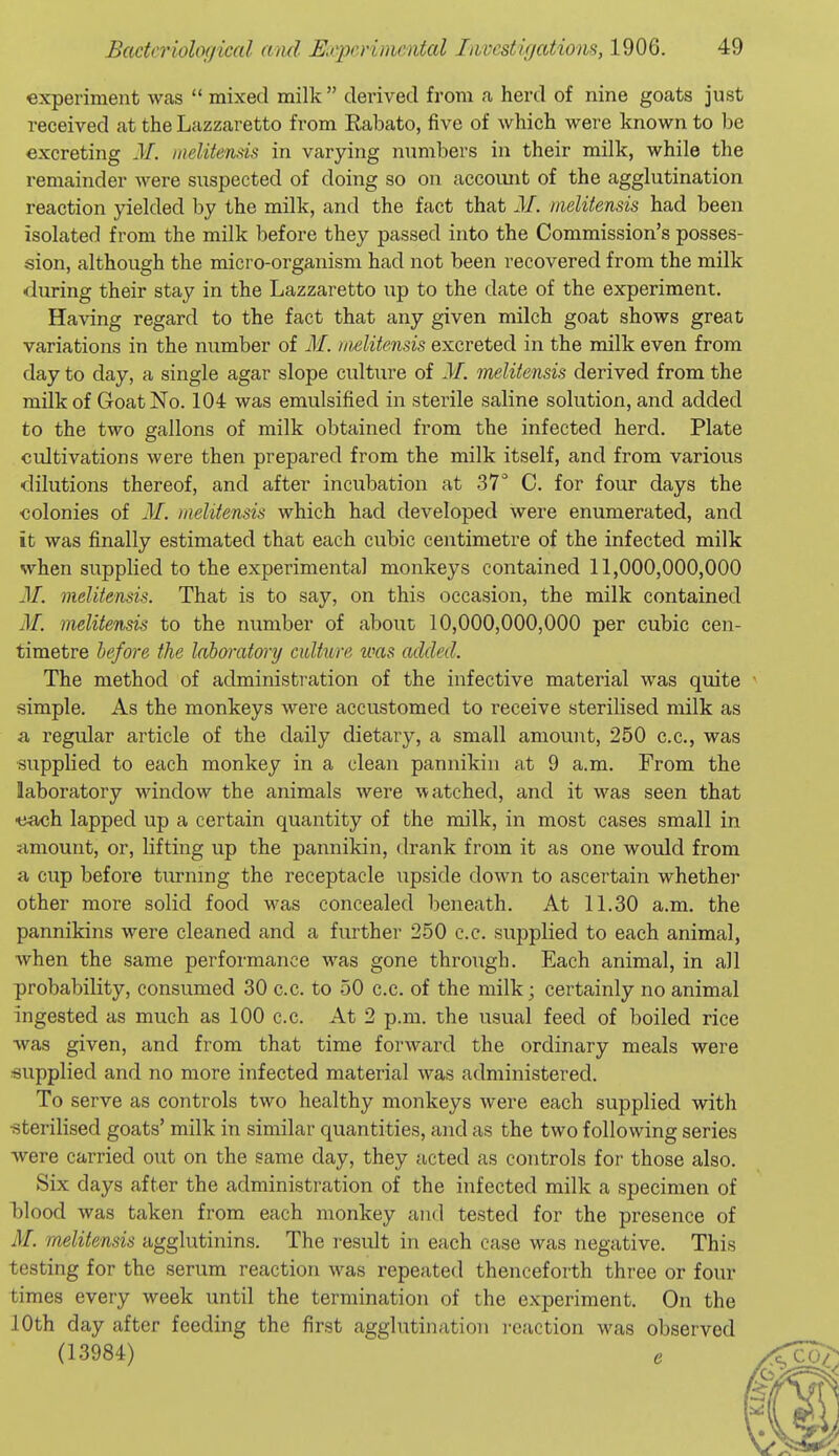 experiment was  mixed milk  derived from a herd of nine goats just received at the Lazzaretto from Kabato, five of which were known to be excreting M. laelitends in varying numbers in their milk, while the remainder were suspected of doing so on accoiuit of the agglutination reaction yielded by the milk, and the fact that M. meliten&is had been isolated from the milk before they passed into the Commission's posses- sion, although the micro-organism had not been recovered from the milk during their stay in the Lazzaretto up to the date of the experiment. Having regard to the fact that any given milch goat shows great variations in the number of M. iiiditensis excreted in the milk even from day to day, a single agar slope culture of M. melitensis derived from the milk of Goat No. 104 was emulsified in sterile saline solution, and added to the two gallons of milk obtained from the infected herd. Plate cultivations were then prepared from the milk itself, and from various dilutions thereof, and after incubation at 37'' C. for four days the colonies of 31. melitensis which had developed were enumerated, and it was finally estimated that each cubic centimetre of the infected milk when supplied to the experimental monkeys contained 11,000,000,000 31. melitensis. That is to say, on this occasion, the milk contained 31. melitensis to the number of about 10,000,000,000 per cubic cen- timetre befo7'e the laboratory culture toas added. The method of administration of the infective material was quite simple. As the monkeys were accustomed to receive sterilised milk as a regular article of the daily dietary, a small amount, 250 c.c, was supplied to each monkey in a clean pannikin at 9 a.m. From the laboratory window the animals were watched, and it was seen that e^Mjh lapped up a certain quantity of the milk, in most cases small in jimount, or, lifting up the pannikin, drank from it as one would from a cup before turning the receptacle upside down to ascertain whether other more solid food was concealed beneath. At 11.30 a.m. the pannikins were cleaned and a further 250 c.c. supplied to each animal, when the same performance was gone through. Each animal, in all probability, consumed 30 c.c. to 50 c.c. of the milk; certainly no animal ingested as much as 100 c.c. At 2 p.m. the usual feed of boiled rice was given, and from that time forward the ordinary meals were supplied and no more infected material was administered. To serve as controls two healthy monkeys were each supplied with ■sterilised goats' milk in similar quantities, and as the two following series were carried out on the same day, they acted as controls for those also. Six days after the administration of the infected milk a specimen of l)lood was taken from each monkey and tested for the presence of M. melitensis agglutinins. The result in each case was negative. This testing for the serum reaction was repeated thenceforth three or four times every week until the termination of the experiment. On the 10th day after feeding the first agglutination i-eaction was observed (13984) e